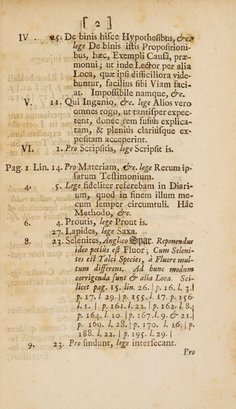 r 5 ] IV . De binis hifce MypotheribuSj C^c> lege De binis iftis Propofitioni- bus^ haecj Exempli Cauli, pr^- monui ^ ut inde Learor per alia Loca, qux ipfi difficiliora vide¬ buntur, facilius fibi Viam faci-i at. Impoffibile namque, V. II- Qui Ingenio, &c. lege Alios vero omnes rogo, ut tantifper expec- tent, donec rem fufius explica¬ tam, & plenius clariiifque ex- pofitam acceperint. VL I. Pro Scripfids, lege Scripfit is. Pag. I- Lin. 14. Pro Materiam, x^c. lego Rerum ip^ farum Teftimonium. 4. 5. Lege fideliter referebam in Diari¬ um, quod in finem illum me- cum femper circumtuli. Hac Methodo, ^c. 6. 4. Proutis, Prout is. 2.7. Lapides, lege Saxa. 8. 23. ^dtniitSyAnghco Refonendus ideo pQtms e(t Fluor; Cum Seleni^ tes eft Talci Species^ d Fluore mul¬ tum differens. Ad hunc modum corrigenda funt alia Loca. Sci^ licet pag. 15. lin. 2.6, ] p. 16.1. g.t p. 17. /. 29. I p. l. 17. p. 10* /. I. I p. i6i. /. 22. I p. 162. l 8.j p. 164. l. IO. I p. 167./. 9. d' 21.1 p. 169. l. zS. I p. 170. L 16.1 p. 188. /. 22. I p. 195*. /. 29.1 9, 22. Pro findunt, lege interfecant. Fro