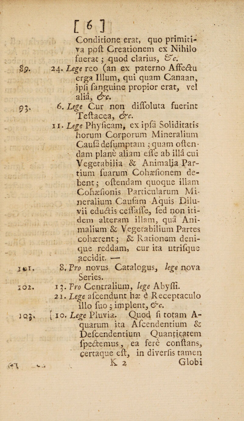 Conditione erat, quo primiti- Ta ppft Creationem ex Nihilo fuerat 5* quod clarius^ 24. Lege reo (an ex paterno AfFedu erga Illum, qui quam Canaan, ipfi fanguine propior erat, vel alia, &c» 6, Lege Cur non diffoluta fuerint Teftacea, &c. II* Lege Phyficam, ex ipfa Soliditatis horum Corporum Mineralium Caufadefumptam ; quam often* - dam plano aliam eiTe ab illa cui Vegetabilia 8z Animalia Par¬ tium fuarum Cohasfionem de¬ bent; oftendam quoque illam Coba:fionis Particularum Mi¬ neralium Caufim Aquis Dilu¬ vii edu(5i:is ceffaffe, fed non iti¬ dem alteram illam, qua Ani¬ malium & Vegetabilium Partes. coha:rent; & Rationem deni¬ que reddam, cur ita utrifque gccidit. —■ 8.' Tro novus Catalogus, lege nova Series. i^-Tro Centralium, lege Abyffi. 21. Lege afcendunt ha^ d Receptaculo illo fuo ; irnplent, &c, [ IO. Lege Pluvia. Quod fi totam A- quarum ita Afcendentium & Defcendentiurn Quanntatem fpedtemus, ea fere conflans, certaque eft, in diverfis tamen K 2 Globi
