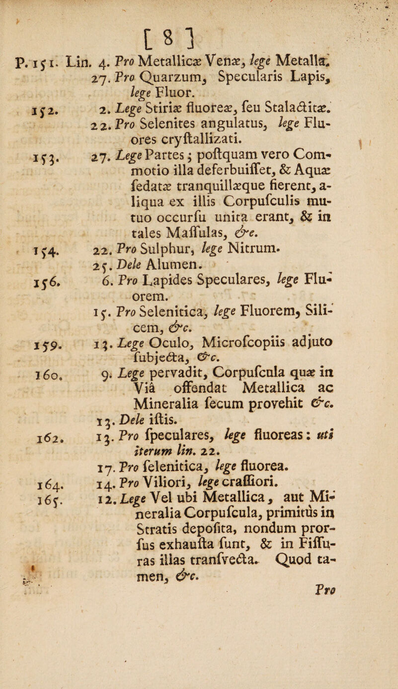 P. iji. Lin. 4. Pro Metallicas Venae^ lege Metalla^ 27. Tro Quarzum^ Specularis Lapis, lege Fluor. I j 2. 2. Lege Stirias fluore^^ feu Staladitae. 22. Pro Selenites angulatus^ lege Flu¬ ores cryftallizati. I f 5. 27. Lege Partes; poftquam vero Com¬ motio illa deferbuiffet, & Aquas fedat^ tranquillasque fierent, a- liqua ex illis Corpufculis mu¬ tuo occurfu unita erant, & in tales Maffulas, &e. IJ4. 22. Pro Sulphur, lege Nitrum* 2f. Do/o Alumen. 156. 6. Pro Lapides Speculares, lege Flu¬ orem. 15'. Tro Selenitica, lege Fluorem^ Sili¬ cem, &c. i5'9. IOculo, Microfcopiis adjuto fub}e6ta, ^c. 160. 9* Lege pervadit, Corpufcula quas in Via offendat Metallica ac Mineralia fecum provehit &c. 15. Dele iftis. 162. 15. Pro fpeculares, lege fiuoreas: uts iterum lin, 22. 164. i6j. 17. Pro felenitica, fluorea. 14. Pro Viliori, lege craffiori. 12. Lege Vel ubi Metallica , aut Mi¬ neralia Corpufcula, primitus in Stratis depofita, nondum pror- fus exhaufta flint, &: in FilTu- ras illas tranfveda. Quod ta¬ men, &c*