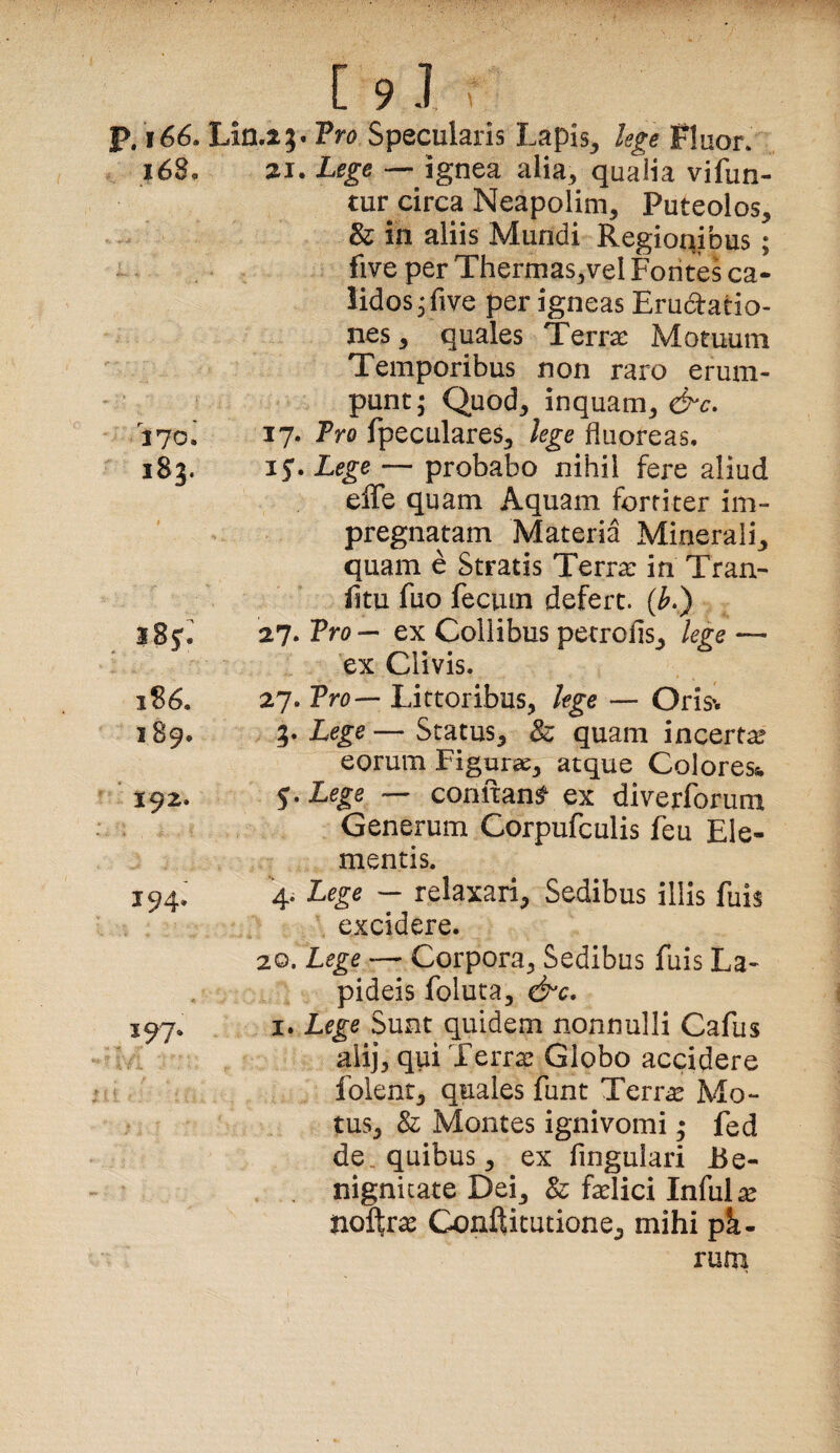 P. i66. Lin.i}. Tro Specularis Lapis^ lege Fluor. i68. 21. Lege — ignea alia^ qualia vifun- tur circa Neapolim, Puteolos, & in aliis Mundi Regionibus ; five per Thermas,vel Fontes ca¬ lidos ^five per igneas Erudatio- nes, quales Terrae Motuum Temporibus non raro erum¬ punt; Quod, inquam, &c, 170. !?• Pro fpeculares, lege fluoreas, 185. 15. Lege — probabo nihil fere aliud effe quam Aquam fortiter im- pregnatam Materia Minerali, quam e Stratis Terra: in Tran- (itu fuo fecum defert. (^.) 585'^ 27. Tro^ ex Collibus petrofis, lege — ex Clivis. 1S6. 27. Tro-- Littoribus, lege — Oris^ 189. Lege—Status, & quam incerta eorum Figura, atque Colores^ 192. ^.Lege — comtan^ ex diverforum Generum Corpufculis feu Ele¬ mentis. 194J 4- Lege — relaxari, Sedibus illis fuis excidere. 20. Lege — Corpora, Sedibus fuis La¬ pideis foluta, &c. I. Lege Sunt quidem nonnulli Cafus alij, qui Terra: Globo accidere folent, quales funt Terr^^e Mo¬ tus, & Montes ignivomi; fed de quibus, ex fingulari Be¬ nignitate Dei, & fa^lici Infula noftr^ Conftitutione, mihi pi- ruoi