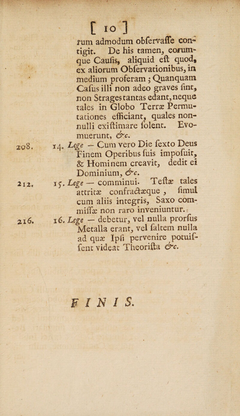 C IO ] jum admodum obfervaffe con¬ tigit* De his tamen_, eofum*- que Caufis, aliquid eft quod, ex aliorum Obfervationibus^ in medium proferam; Quanquam Cafus illi non adeo graves fmt, non Strages tantas edant, neque tales in Globo Terr^ Permu¬ tationes efficiant, quales non¬ nulli exiftimare folent* Evo¬ muerunt, &.C. 14. Cum vero Die fexto Deus Finem Operibus fuis impofuit, & Hominem creavit, dedit ei Dominium, &c, 2i2. j^,Lege—comminui. Teftae tales attritas confradxque , iimul cum aliis integris, Saxo com- miiTx non raro inveniuntur. zi6. 16. Lege — debetur, vel nulla prorfus Metalla erant, vel faltem nulla ad quas Ipfi pervenire potuif- fenc videat Theorifta &c. FINIS.