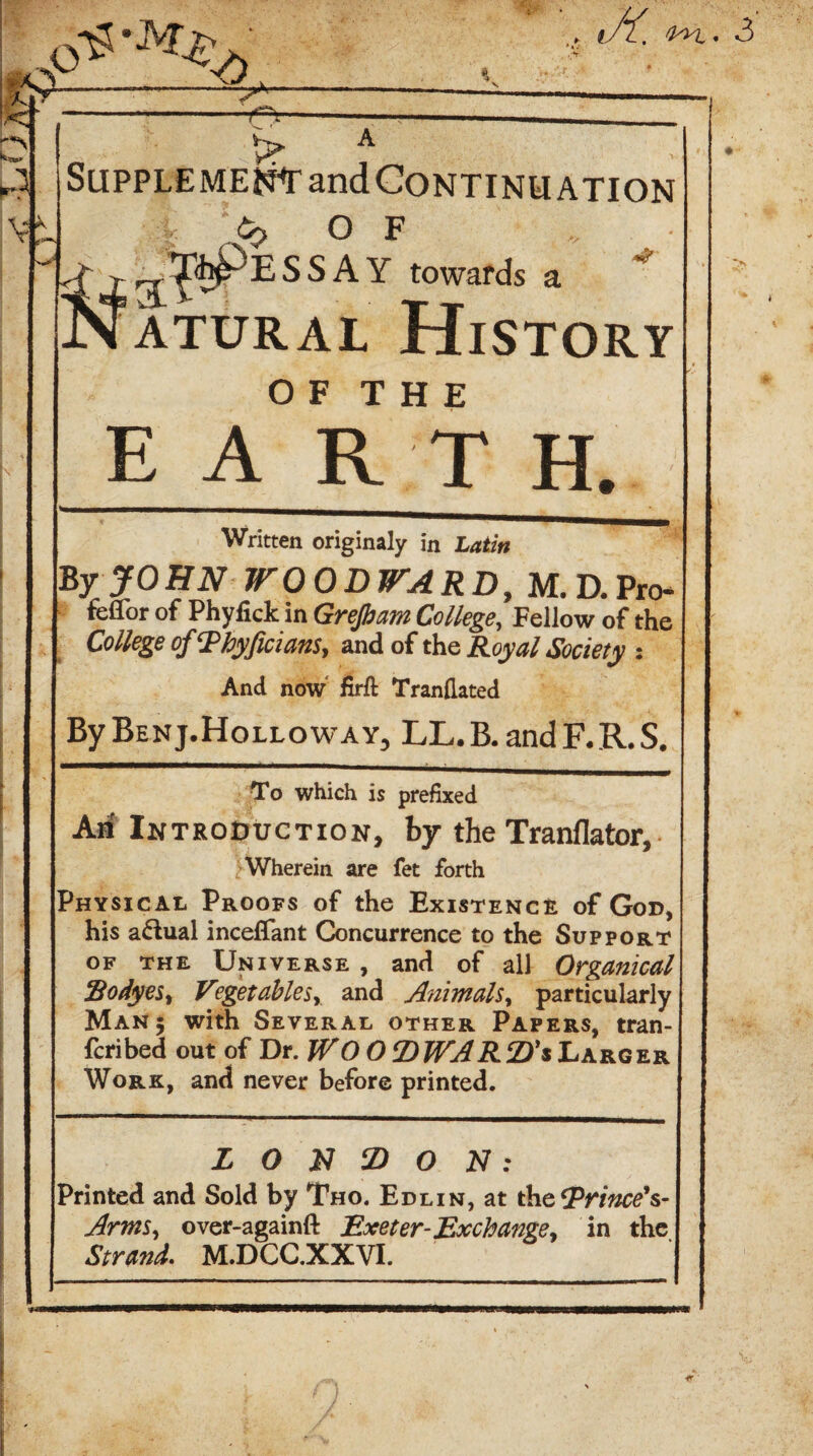 p-ss-jyr^. g?-^ ' , J(. ikn,. P VI > I'' Supplement and Continuation -i <✓> OF .. ,( rr^PESSAY towards a *' Natural History O F T H E E ART H. Written originaly in Latin By JOHN WOODWARD, M. D.Pro- feflbr of Phyfick in Grefiam College, Fellow of the College ofThyfiuam, and of the Royal Society •. And now firft Trandated By Benj.Holloway^ LL.B.and F.R.S. To which is prefixed Aa Introduction, by the Tranflator, Wherein are fet forth Physical Proofs of the Existence of God, his a&ual inceflfant Concurrence to the Support of the Universe, and of all Organical !Bodyes% Vegetablesy and Animals, particularly Man 5 with Several other Papers, tran- fcribed out of Dr. JVO 0 2) WARtD's Larger Work, and never before printed. L O jD O N : Printed and Sold by Tho. Edlin, at the IPfiWtfV Arms, over-againft Exeter-Exchange> in the Strand. M.DCC.XXVI.