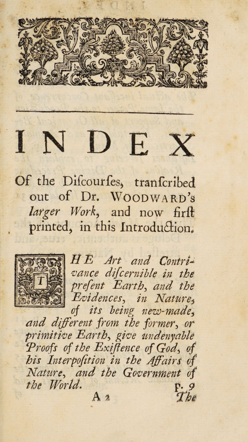 index Of the Difcourfes* tranfcribed out of Dr. Woodward's larger Work* and now firft printed* in this Introduction, H E Art and Contri¬ vance difcernible in the prefent Earthy and the Evidences, in Nature3 of its being new-made* and different from the former3 or primitive Earthy give un deny able !Proofs of the Exiftence of God\ of his Interpofition in the Affaire of Nature, and the Government of the World. p. 9 A % Whe