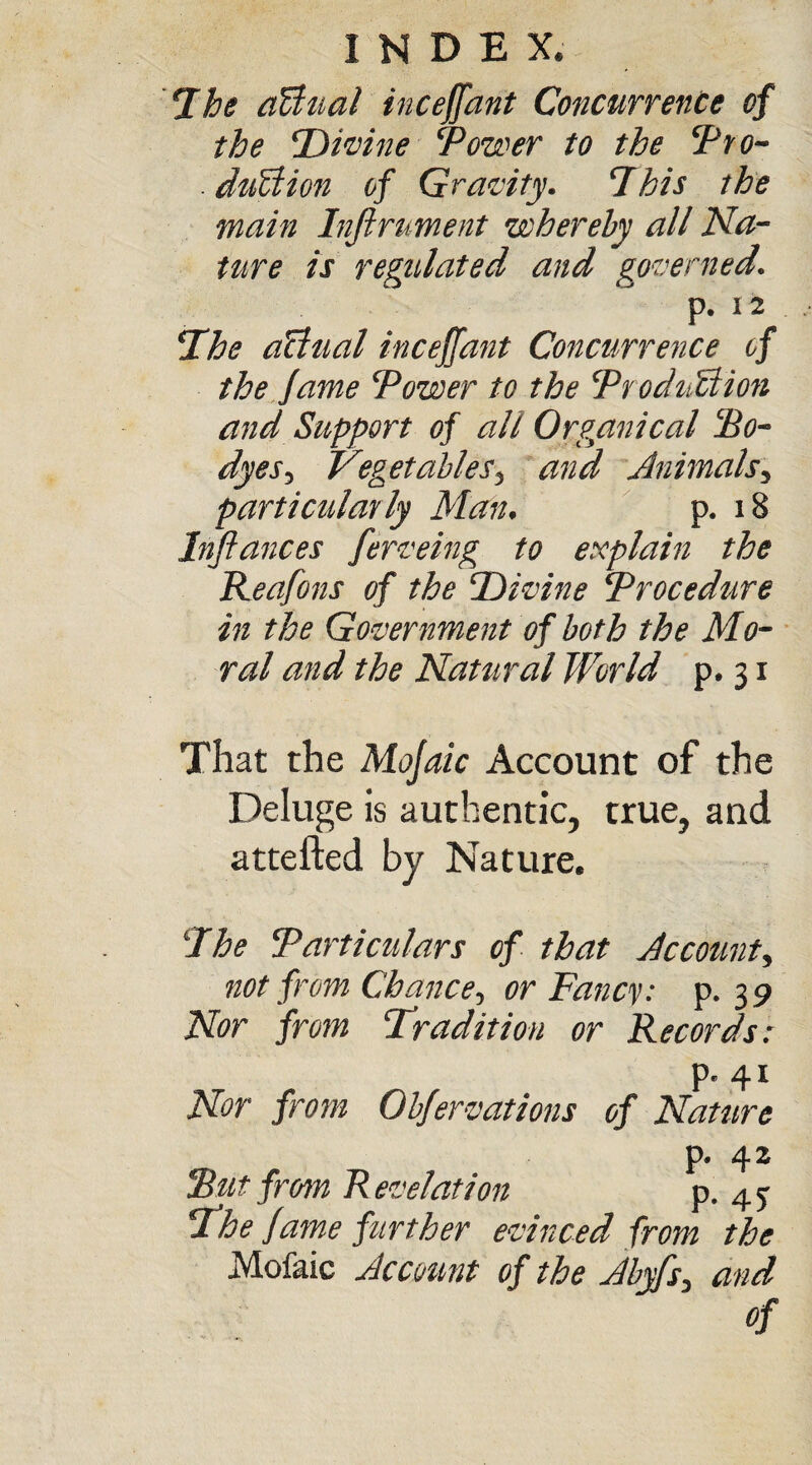 The affinal inceffant Concurrence of the Divine Tower to the Tro- duTion of Gravity. This the main Injirument whereby all Na¬ ture is regulated and governed. p. 12 The affinal inceffant Concurrence of the fame Tower to the Troduffiion and Support of all Organical To¬ dy es, Vegetables3 and Animals, particularly Man. p. 18 Infiances fierveing to explain the Reafons of the Divine Trocedure in the Government of both the Mo¬ ral and the Natural World p. 31 That the Mofaic Account of the Deluge is authentic, true, and attefted by Nature. The Tarticulars of that Ac cotint, not from Chance, or Fancy, p. 3 9 Nor from Tradition or Records: p. 41 Nor from Obfervations of Nature p. 42 Tut from R evelation p. 4 j The fame further evinced from the Mofaic Account of the Abyfs, and of