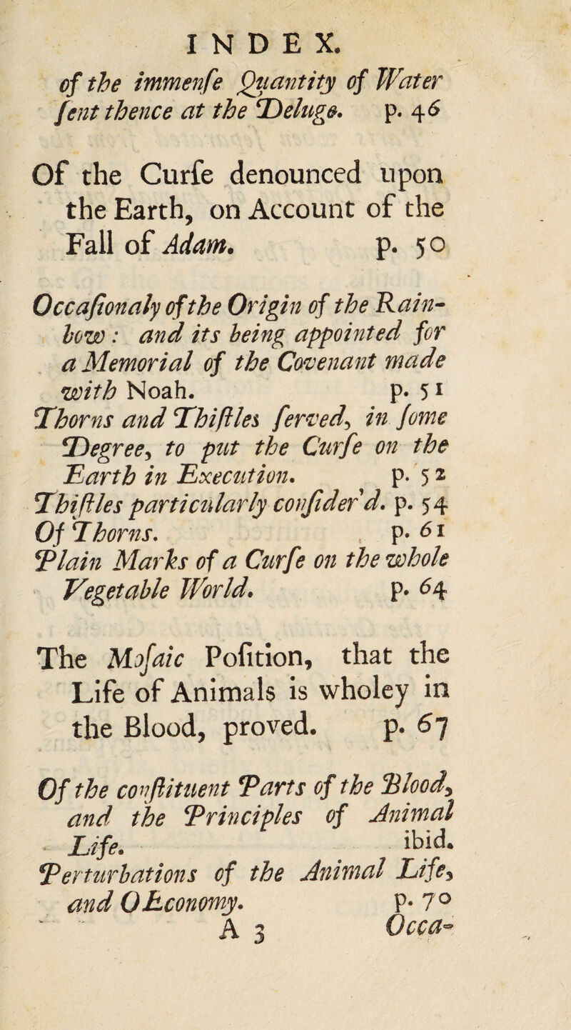 of the immenfe Quantity of Water fent thence at the Deluge. p. 46 Of the Curfe denounced upon the Earth, on Account of the Fall of Adam. p. 50 Occaflonalyofthe Origin of the Rain- low : and its being appointed for a Memorial of the Covenant made with Noah. p. 51 Thorns and Thiftlet fervedy in feme Degree, to put the Curfe on the Earth in Execution. P-52 IhijUes particularly confidef d. p. 54 Of Thorns. , p- 61 Plain Marks of a Curfe on the whole Vegetable World. p. 64 The Mofaic Pofition, that the Life of Animals is wholey in the Blood, proved. p. 67 Of the co nfiituent Tarts of the Blood, and the Trinciples of Animal Life, ibid. Terturbations of the Animal Lifey and 0Economy. P* 7°