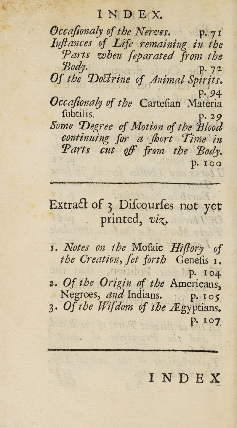 Occafionaly of the Nerves. p. 71 Infiances of Life remaining in the 'Parts when feparated from the Body. P-72 Of the DoUrine of Animal Spirits. p.'P4 Occafionaly of the Cartefian Materia fubtilis. p. 29 Some Degree of Motion of the Blood continuing for a jhort Time in Parts cut off from the Body. p. IOO Extract of 3 Difcourfes not yet , printed, v'vg. ' 1. Notes on the Mofaic Hi (lory ' of the Creation, fet forth Genefis 1. i : p. 104 2. Of the Origin of the Americans, Negroes, and Indians. p. 105 3. Of the Wifdom of the ^Egyptians. P- I07, INDEX