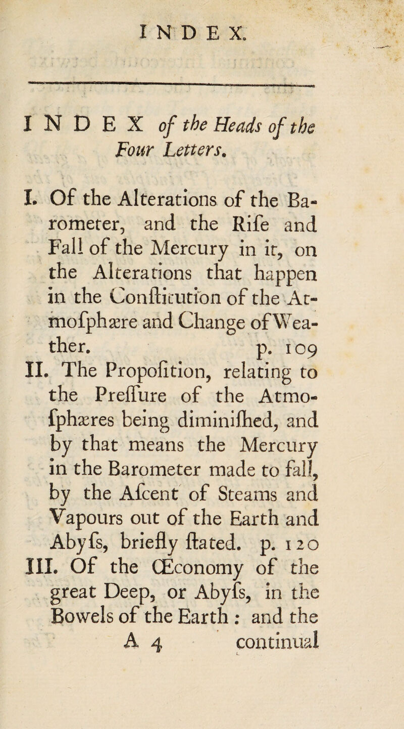 INDEX of the Heads of the Four Letters. I. Of the Alterations of the Ba¬ rometer, and the Rife and Fall of the Mercury in it, on the Alterations that happen in the Confticution of the At- mofphsere and Change ofWea- ther. p. 109 II. The Propolition, relating to the Prelfure of the Atmo- fphxres being diminilhed, and by that means the Mercury in the Barometer made to fall, by the Afcent of Steams and Vapours out of the Earth and Abyfs, briefly fta ted. p. 120 III. Of the (Economy of the great Deep, or Abyfs, in the Bowels of the Earth: and the