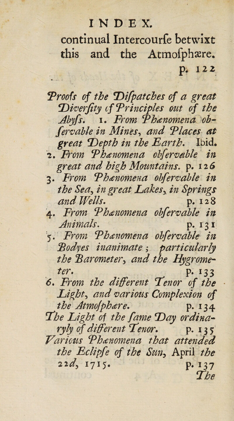 continual Intercourfe betwixt this and the Atmofphsere. p. 122 Proofs of the Difpatches of a great Diverfity tf Principles out of the Abyfs. i. From Phenomena ob~ fere able in Mines, and Places at great Depth in the Earth. Ibid. i. From Phenomena obfermble in great and high Mountains, p. 126 3. From Phenomena obfere able in the Sea, in great Lakes, in Springs and Wells. p. 12 8 4. From Phenomena obfervable in Animals. p. 131 5. From Phenomena obfermble in Podges inanimate; particularly the Barometer, and the Hygrome¬ ter. p. 13 3 6. From the different Tenor of the ■ Light, and various Complexion of the Atmojphare. p. 134 The Light of the fame Day ordina- ryly of different Tenor. p. 135 Various Phenomena that attended the Eclipfe of the Sun, April the 22^,1715. p. i37