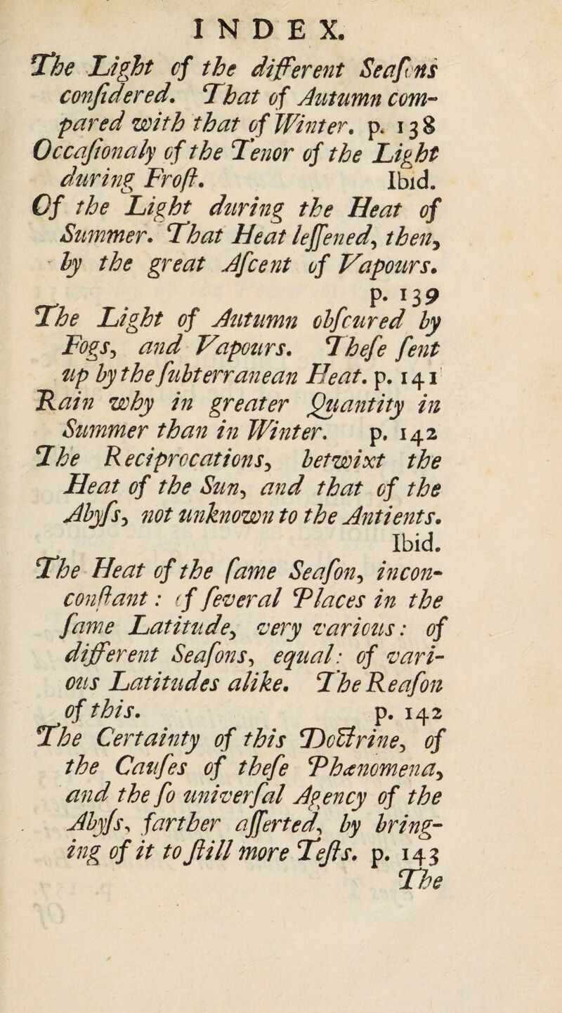 The Light of the different Seafcns confidered. That of Autumn com¬ pared with that of Winter, p. 13 8 Occaftonaly of the Tenor of the Light during Frofi. Ibid. Of the Light during the Heat of Summer. That Heat leffened, theny * ly the great Afcent of Vapours. . P- 139 2he Light of Autumn obfcured ly Fogs, and Vapours. Thtfe fent tip bythefubterranean Heat. p. 141 Fain why in greater Quantity in Summer than in Winter. p. 142 Ihe Reciprocations, betwixt the Heat of the Sun, and that of the Abyfs, not unknown to the Antients. Ibid. Floe Heat of the fame Seafon, in con- con fant : tf feveral Places in the fame Latitude, very various: of different Seafons, equal: of vari¬ ous Latitudes alike. FheReafon of this. p. 142 Fhe Certainty of this DcUrine, of the Caufes of thefe Phenomena, and the fo univerfal Agency of the Abyfs, farther afferted, by bring- of it to ft ill more Tejls. p. 143