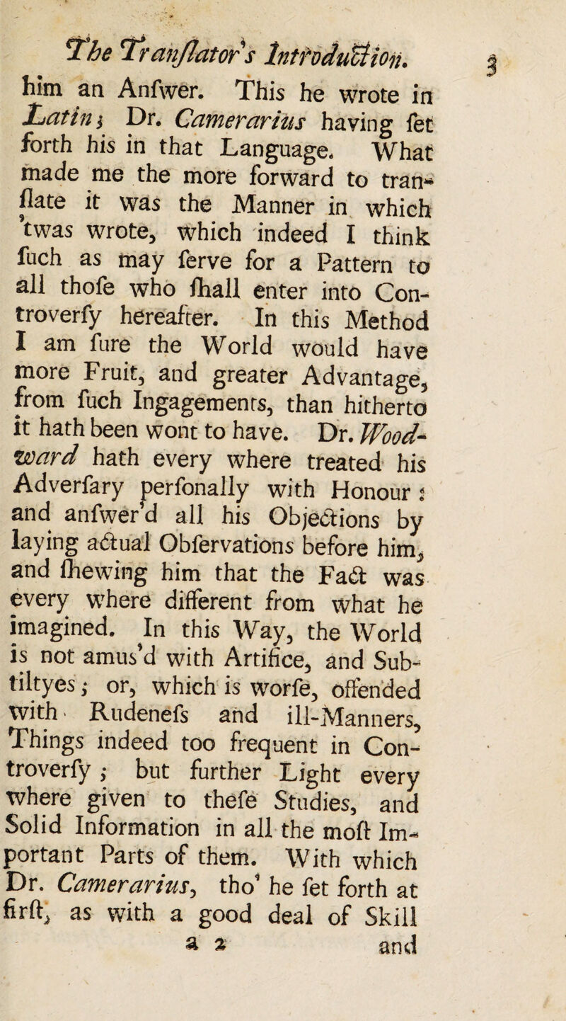 him an Anfwer. This he wrote in Latin i Dr. Camerarius having fee forth his in that Language. What made me the more forward to tran- flate it was the Manner in which Was wrote, which indeed I think fuch as may ferve for a Pattern to all thofe who fhall enter into Con- troverfy hereafter. In this Method I am fure the World would have more Fruit, and greater Advantage, from fuch Ingagements, than hitherto it hath been wont to have. Dr. Wood- ward hath every where treated his Adverfary perfonaily with Honour; and anfwer’d all his Objections by laying actual Obfervations before him, and fhewing him that the FaCt was every where different from what he imagined. In this Way, the World is not amus’d with Artifice, and Sub- tiltyes i or, which is worfe, offended with ■ Rudenefs and ill-Manners, Things indeed too frequent in Con- troverfy ; but further Light every where given to thefe Studies, and Solid Information in all the molt Im¬ portant Parts of them. With which Dr. Camerarius, tho’ he fet forth at fir ft, as with a good deal of Skill a a and