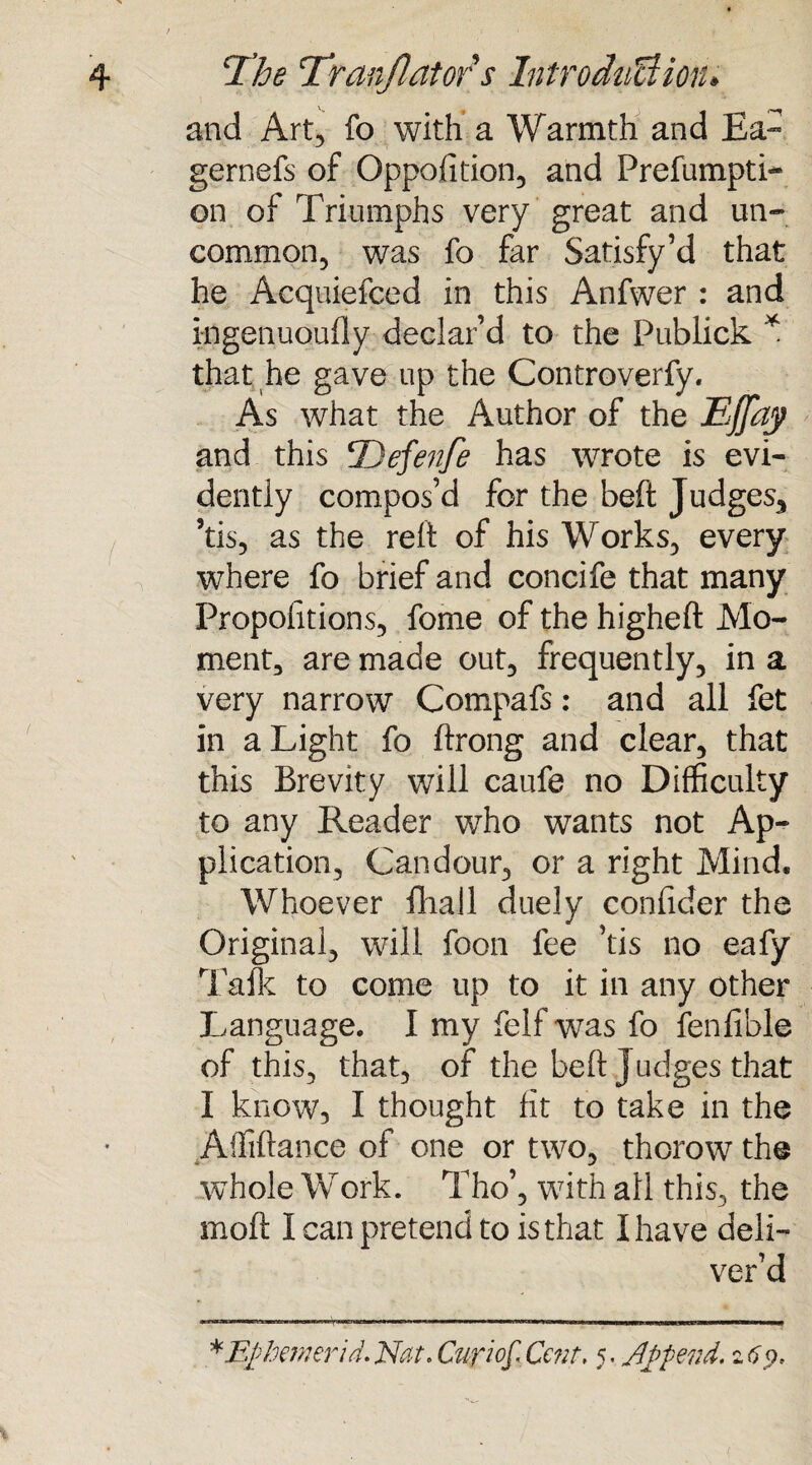 and Art, fo with a Warmth and Ea- gernefs of Opposition, and Prefumpti- on of Triumphs very great and un¬ common, was fo far Satisfy’d that he Acquiefced in this Anfwer : and kigenuoufly declar’d to the Publick * that he gave up the Controverfy. As what the Author of the EJJdy and this Defenfe has wrote is evi¬ dently compos’d for the beft Judges.* ’tis, as the reft of his Works, every where fo brief and concife that many Propofitions, fome of the higheft Mo¬ ment, are made out, frequently, in a very narrow Compafs: and all fet in a Light fo ftrong and clear, that this Brevity will caufe no Difficulty to any Reader who wants not Ap¬ plication, Candour, or a right Mind. Whoever fhall duely eonfider the Original, will foon fee ’tis no eafy Talk to come up to it in any other Language. I my felf was fo fenfible of this, that, of the beft j udges that I know, I thought fit to take in the Affiftance of one or two, thorow the whole Work. Tho’, with all this, the moft I can pretend to is that I have deli¬ ver’d *E£hemerid. Nat. Cur?of. Cent. 5, Jlj>pend. 2 69.