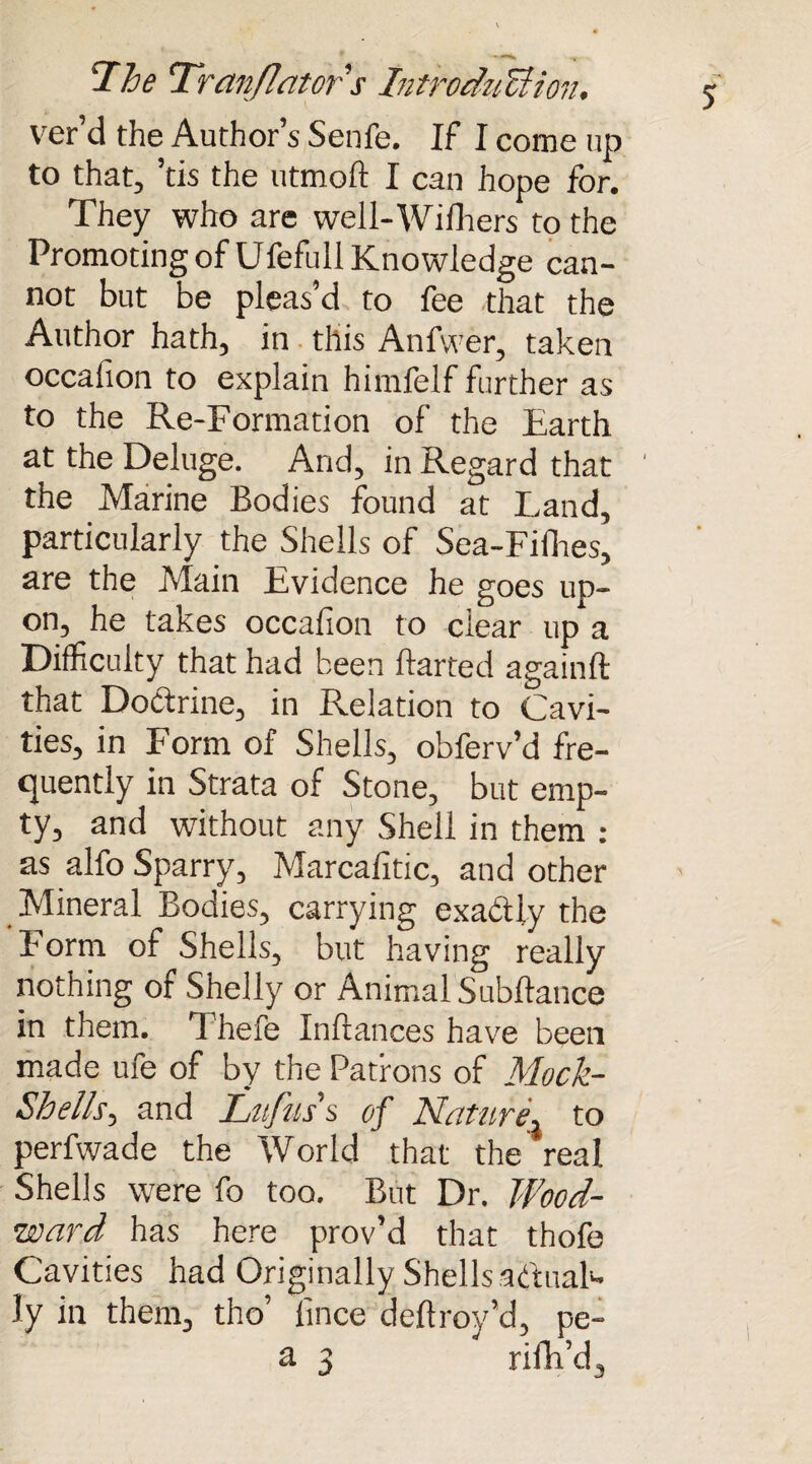 ver’d the Author’s Senfe. If I come up to that, ’tis the utmoft I can hope for. They who are well-Wilbers to the Promoting of Ufefull Knowledge can¬ not but be pleas’d to fee that the Author hath, in this Anfwer, taken occalion to explain himfelf further as to the Re-Formation of the Earth at the Deluge. And, in Regard that the Marine Bodies found at Land, particularly the Shells of Sea-Fifhes, are the Main Evidence he goes up¬ on, he takes occafion to clear up a Difficulty that had been Baited againft that Doctrine, in Relation to Cavi¬ ties, in Form of Shells, obferv’d fre¬ quently in Strata of Stone, but emp¬ ty, and without any Shell in them : as alfo Sparry, Marcafitic, and other Mineral Bodies, carrying exa&ly the F orm of Shells, but having really nothing of Shelly or Animal Subftance in them. Thefe Inltances have been made ufe of by the Patrons of Mock- Shells, and Lrtfiis’s of Nature\ to perfwade the World that the real Shells were fo too. But Dr. Wood¬ ward has here prov’d that thofe Cavities had Originally Shells actual* ly in them, tho’ lince delfroy’d, pe-