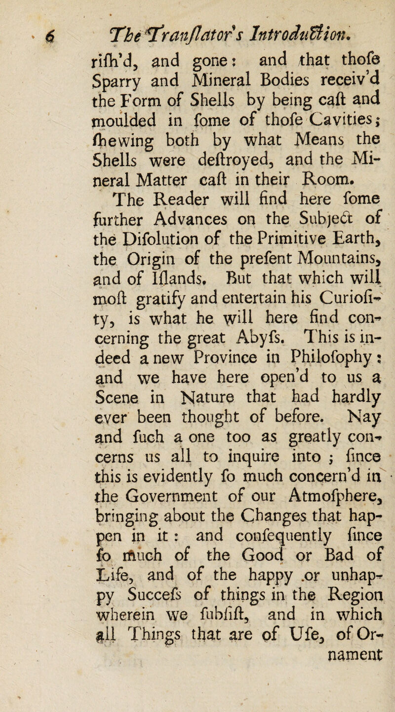 . rifh’d, and gone: and that thofe Sparry and Mineral Bodies receiv’d the Form of Shells by being call and moulded in fome of thofe Cavities; /hewing both by what Means the Shells were deftroyed, and the Mi¬ neral Matter caft in their Room. The Reader will find here fome further Advances on the Subject of the Difolution of the Primitive Earth, ■f | the Origin of the prefent Mountains, and of Iflands, But that which will mo it gratify and entertain his Curiofi-* ty, is what he will here find con-* cerning the great Abyfs. This is in¬ deed a new Province in Philofophy; and we have here open’d to us a Scene in Nature that had hardly ever been thought of before. Nay and fuch a one too as greatly con-* cerns us all to inquire into ; fince this is evidently fo much concern’d in the Government of our Atmofphere3 bringing about the Changes that hap¬ pen in it : and confequently fince fo rfmch of the Good or Bad of Life, and of the happy .or unhap^ py Succefs of things in the Region wherein we fublift, and in which gll Things that are pf Ufe3 of Or¬ nament