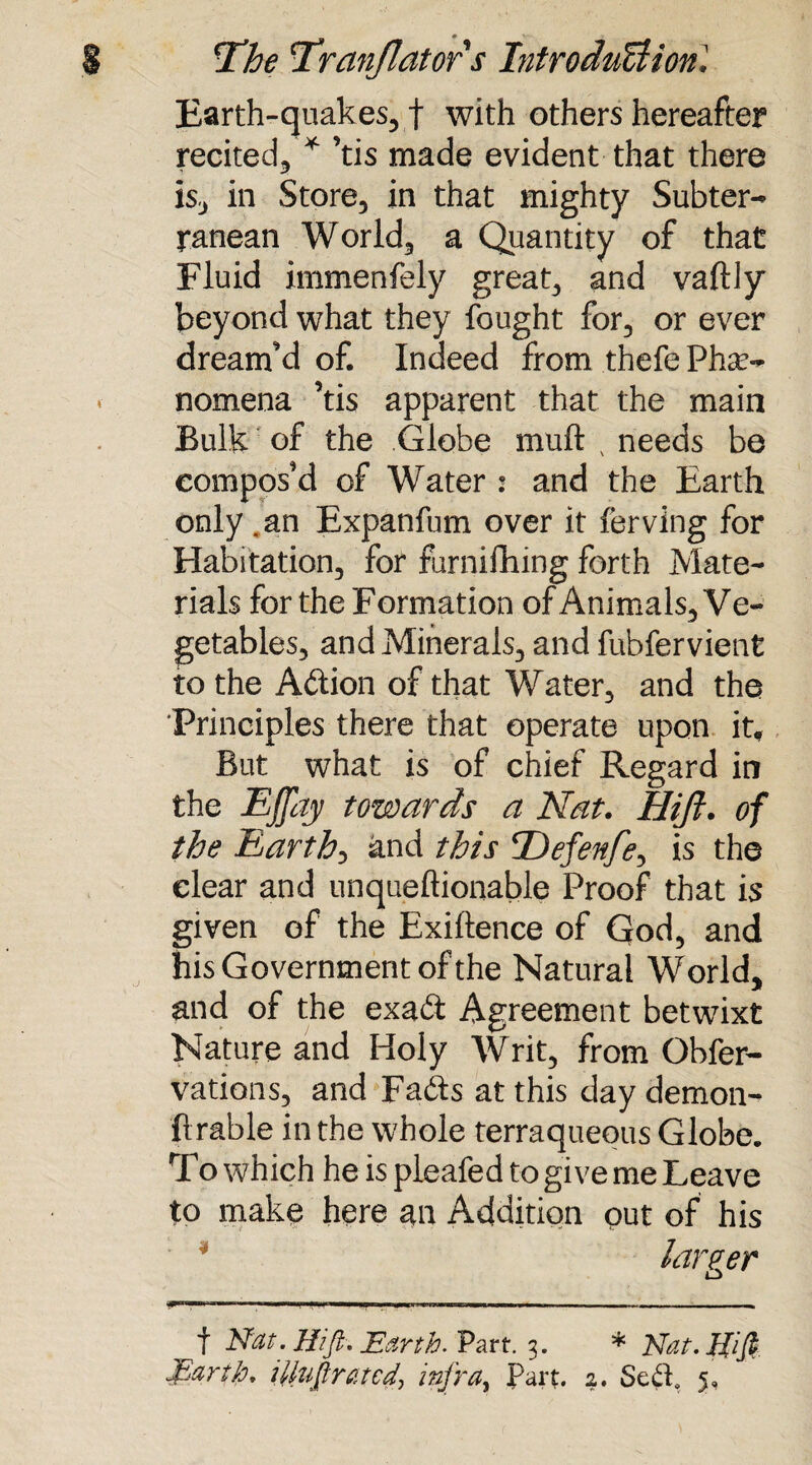 Earth-quakes, f with others hereafter recited, * ’tis made evident that there is, in Store, in that mighty Subter¬ ranean World, a Quantity of that Fluid immenfely great, and vaftly beyond what they fought for, or ever dream’d of. Indeed from thefe Phe¬ nomena ’tis apparent that the main Bulk of the Globe mu ft x needs be compos’d of Water : and the Earth only .an Expanfum over it lerving for Habitation, for furnifhing forth Mate¬ rials for the Formation of Animals, Ve¬ getables, and Minerals, and fubfervient to the Aftion of that Water, and the Principles there that operate upon it. But what is of chief Regard in the Ejjay towards a Nat. Hift. of the Earth, and this Defenfe, is the clear and unqueftionable Proof that is given of the Exiftence of God, and his Government of the Natural World, and of the exadl Agreement betwixt Nature and Holy Writ, from Gbfer- vations, and Fads at this day demon- Arable in the whole terraqueous Globe. To which he is pleafed to give me Leave to make here an Addition put of his larger f Nat. Hift. Earth. V art. 3. * Nat. Hi ft