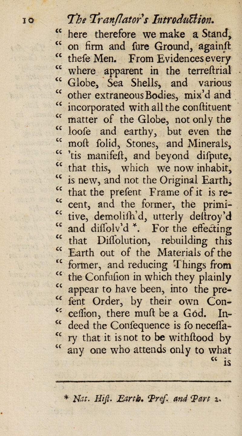 IO cc CC cc cc cc cc cc cc cc cc cc cc cc cc cc cc cc cc cc cc cc cc cc cc Cc cc cc The 'Tranjlators Introduction. here therefore we make a Stand* on firm and fure Ground* againft thefe Men. From Evidences every where apparent in the terreftrial Globe* Sea Shells, and various other extraneous Bodies, mix’d and incorporated with all the conftituent matter of the Globe* not only the loofe and earthy* but even the moft folid, Stones* and Minerals, ’tis manifeft, and beyond difpute* that this* which we now inhabit, is new* and not the Original Earth, that the prefent Frame of it is re¬ cent* and the former, the primi¬ tive, demoliiVd* utterly deltroy’d and difiolv’d *. For the effecting that Diffolution, rebuilding this Earth out of the Materials of the former, and reducing Things from the Confufion in which they plainly appear to have been, into the pre¬ fent Order, by their own Con- cetfion, there muft be a God. In¬ deed the Confequence is fo neceflfa- ry that it is not to be withftood by any one who attends only to what * Nat. Hi ft. Earth. Pref. and Part z«