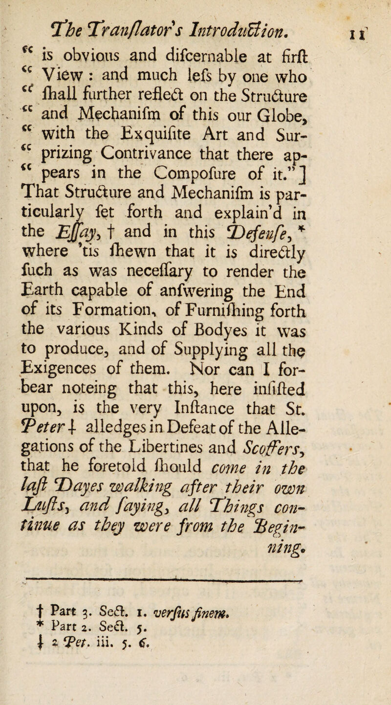 C£ is obvious and difcernable at firft <c View : and much lefs by one who “ fliall further reflect on the Structure tc and Mechanifm of this our Globe, tc with the Exquifite Art and Sur- “ prizing Contrivance that there ap- “ pears in the Compofure of it.”] That Structure and Mechanifm is par¬ ticularly fet forth and explain’d in the Efty, t and in this SDefenfe, * where ’tis fhewn that it is direbtly fuch as was necelTary to render the Earth capable of anfwering the End of its Formation, of Furnifihing forth the various Kinds of Bodyes it was to produce, and of Supplying all the Exigences of them. Nor can I for¬ bear noteing that this, here infilled upon, is the very Inllance that St. Teter -! alledges in Defeat of the Alle¬ gations of the Libertines and Scoffers, that he foretold Ihonld come in the lafi Tayes walking after their own Lttfts, and faying, all Things con¬ tinue as they were from the Begin¬ ning. f Part 3. Se£l. 1. verfusfinem. * Part 2. Se£l. 5.
