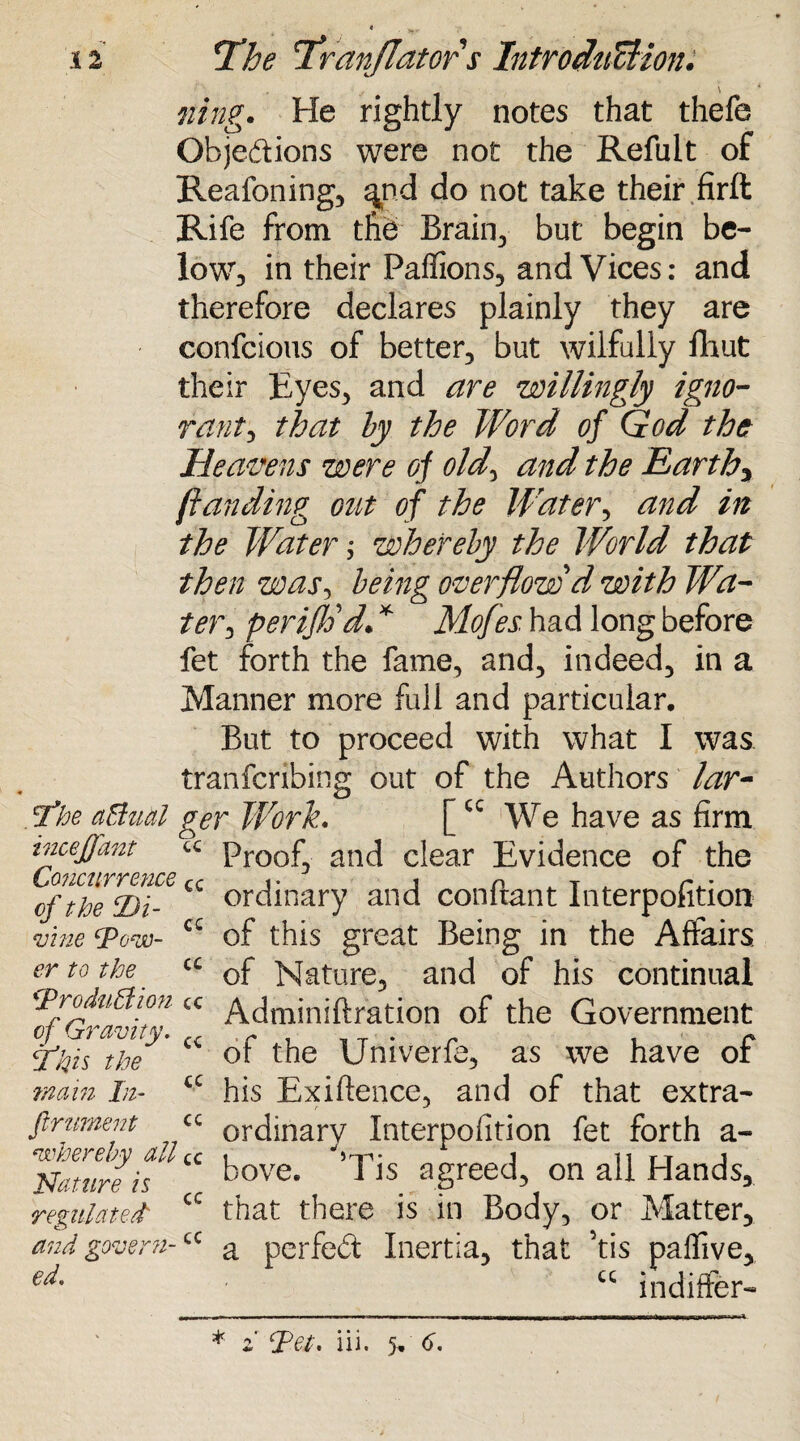 * V ' 12 If he 'franflator s Introdufdion. fling. He rightly notes that thefe Objections were not the Refult of Reafoning, ^nd do not take their firft Rife from the Brain, but begin be¬ low, in their Paffions, and Vices: and therefore declares plainly they are confcious of better, but wilfully fihut their Eyes, and are willingly igno¬ rant*, that by the Word of God the Heavens were oj old, and the Earthy (landing out of the Water, and in the Water; whereby the World that then was, being overflow d with Wa¬ ter*, perijtid* * Mofes. had long before fet forth the fame, and, indeed, in a Manner more full and particular. But to proceed with what I was tranfcribing out of the Authors lar- Tkoe aBual ger Work. [cc We have as firm incejjant « Proof, and clear Evidence of the LjOUCUYTCUCQ cc j* 1 n . t p - ofthe Di- ordinary and conitant Interpofition vine Wow- a of this great Being in the Affairs, er to the a cf Nature, and of his continual 'Troduttion cc Adminiftration of the Government cf Gravity* ,, . r , _ T . r . - or the Untverfe, as we have or his Exiftence, and of that extra- ordinary Interpofition fet forth a- bove. *Tis agreed, on all Hands, that there is in Body, or Matter, a perfect Inertia, that his paffive, u indiffer- yftis the ■main In- firument whereby all cc Nature is cc regulated' and govern-cc ed. cc cc