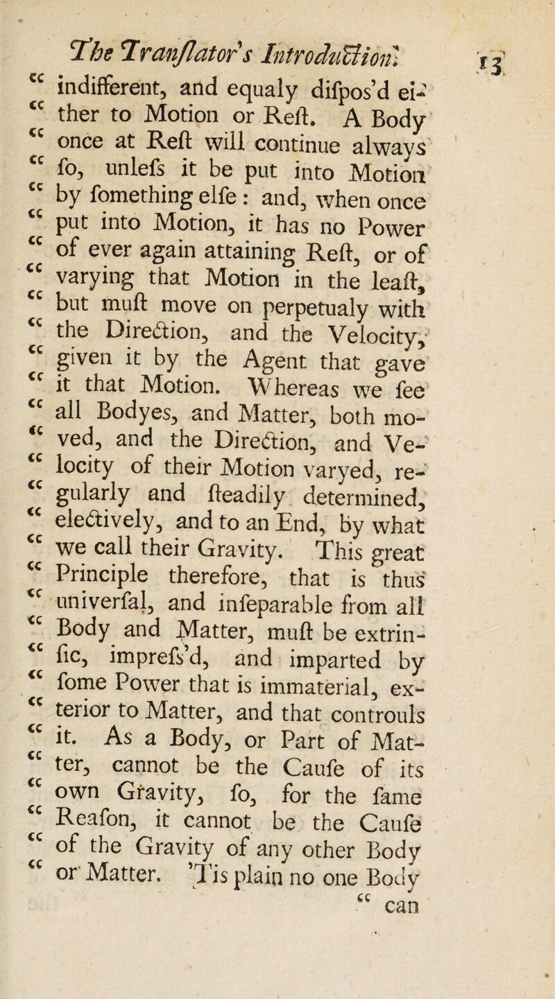 cc indifferent, and equaly difpos’d ei- <c ther to Motion or Red. A Body tc once at Reft will continue always 1 tc fo, unlefs it be put into Motion “ by fomething elfe: and, when once “ put into Motion, it has no Power “ of ever again attaining Reft, or of “ varying that Motion in the lead, cc but muft move on perpetualy with the Diredion, and the Velocity, <e given it by the Agent that gave it that Motion. \V hereas we fee tc all Bodyes, and Matter, both mo- “ ved, and the Direction, and Ve- <c locity of their Motion varyed, re¬ gularly and fteadily determined, “ eledively, and to an End, by what we call their Gravity. This great “ Principle therefore, that is thus *c univerfal, and infeparable from all Body and Matter, muft be extrin- “ fic, imprefs’d, and imparted by fome Power that is immaterial, ex¬ terior to Matter, and that controuls <c it. As a Body, or Part of Mat- ^ ter, cannot be the Caufe of its “ own Gravity, fo, for the fame “ Reafon, it cannot be the Caufe of the Gravity of any other Body or Matter. ’Tis plain no one Body