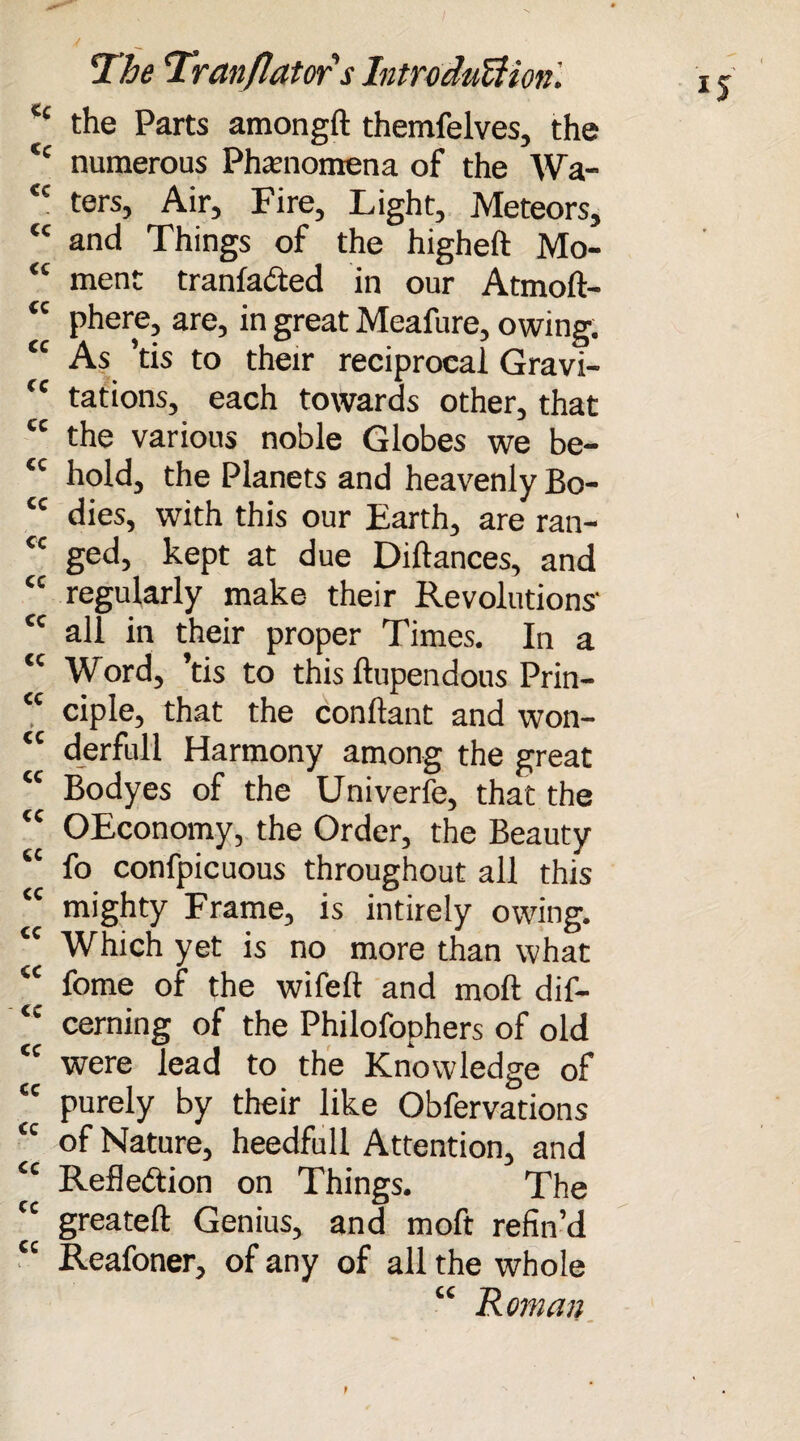 tc the Parts amongft themfelves, the <c numerous Phenomena of the Wa- <c ters. Air, Fire, Light, Meteors, “ and Things of the higheft Mo- “ ment tranladed in our Atmoft- tc phere, are, in great Meafure, owing. “ As ’tis to their reciprocal Gravi- (c tations, each towards other, that tc the various noble Globes we be- <c hold, the Planets and heavenly Bo- cc dies, with this our Earth, are ran- cc ged, kept at due Diftances, and <c regularly make their Revolutions' cc all in their proper Times. In a tc Word, ’tis to this ftupendous Prin- <c ciple, that the conllant and won- <c derfull Harmony among the great “ Bodyes of the Univerfe, that the tc OEconomy, the Order, the Beauty tc fo confpicuous throughout all this “ mighty Frame, is intirely owing. “ Which yet is no more than what <c fome of the wifeft and moft dif- <c cerning of the Philofophers of old tc were lead to the Knowledge of <c purely by their like Obfervations “ of Nature, heedfull Attention, and cc Refledion on Things. The cc greateft Genius, and moft refin’d cc Reafoner, of any of all the whole “ Homan