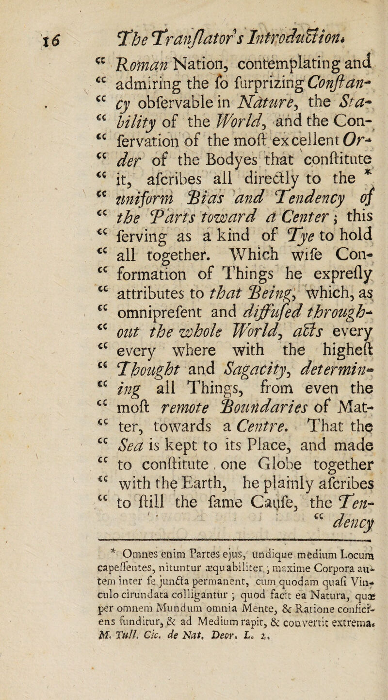 Roman Nation, contemplating and admiring the fo furprizing Conftan- cy obfervable in Nature, the St a* bility of the Worlds and the Con- fervation of the moft excellent Or* der of the Bodyes that conftitute it, afcribes all directly to the * uniform Bias and Tendency of the Tarts toward a Center; this ferving as a kind of Tye to hold all together. Which wife Con* formation of Things he exprefly attributes to that Being, which, as omniprefent and diffufed through- out the whole World, aCts every every where with the higheft Thought and Sagacity, determinat¬ ing all Things, from even the cc moft remote Boundaries of Mat- ter, towards a Centre. That the Sea is kept to its Place, and made to conftitute , one Globe together with the Earth, he plainly afcribes to ftill the fame Caufe, the Ten- cc dencf at cc cc cc cc cc cc cc cc cc cc cc cc €C CC cc cc cc cc cc cc cc Omnes enim Partes ejus, itndique medium Locum capeffeutes, nituntur cequabiliter , maxime Corpora au- tern inter fe junfta permanent, cum quod am quaft Vim* culo cirundata colligantiir ; quod facit ea Natura, quos per omnem Mundum omnia Mente, & Ratione conficf- ens funditur, & ad Medium rapit, & couvertit extrema* AT. Tull. Ck. de Nat, Deor. L„ i.