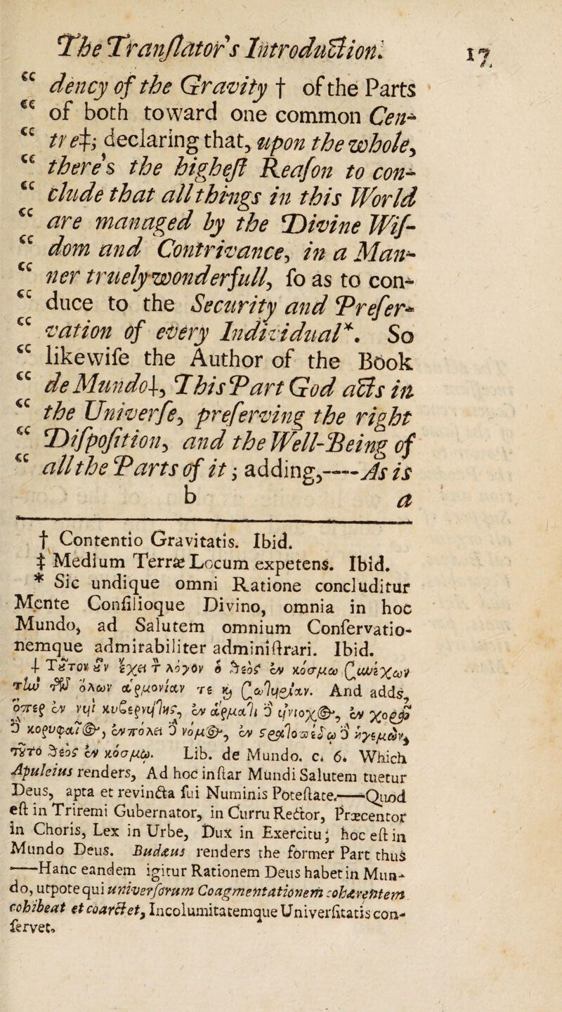 tc dency of the Gravity f of the Parts <f: of both toward one common Cen- <c tr declaring that, upon the whole, cc there's the highejt Reafon to con- “ elude that all things in this World £c are managed by the TMvine Wif- “ dom arid Contrivance-, in a Man- cc ner truely wonderfully fo as to con- sc duce to the Security and Prefer- cc vat ion of every Individual* *. So tc likewife the Author of the Book “ de Mundo]-, 7hiscPart God aUs in <c the Univerfe, preferving the right “ Tdifpofition, and the Well-Being of K all the Tarts of it; adding,—As is b a f Contentio Gravitatis. Ibid* t Medium Terra* Locum expetens. Ibid. * Sic undique omni Ratione concluditur Mcnte Confilioque Divino, omnia in hoc Mundo* ad Salutem omnium Confervatio- nemquc admirabiliter adminiftrari. Ibid. -|-T«T0Kyy \ryg\ t \oy6v o cm xocr/ua) QuViXuV jtw rV oAwv ct^ovfttv re £ (>7i/ew And adds, ocrsf cm vy xi/Se^V, cm fy/nocli 0 tn’ioX&? cm b X.0(>U<p-Ct7®JJ CM7T0SH 0 Vopi&j CM S'&>]037ia u> 0 xysfitti Wo Ssos CM aooptti. Lib. de Mundo. c. 6* Which Apuleius renders, Adhocinftar Mundi Salutem tuetur Deus, apta et revin&a fui Numinis Poteftate,—^Qtiod eft in Triremi Gubernator, in Curru Redtor, Prxcentor in Choris, Lex in Urbe, Dux in Exercitu' hoc eft in Mundo Deus. Bud&us renders the former Part thus *-Hanc eandem igitur Rationem Dens habet in Miin- do, utpotequi univerfomm Coagmentationem cohdiymetn cohibeat etcoarHet, IncolumitatemqueUniverfitatiscon- fervet.