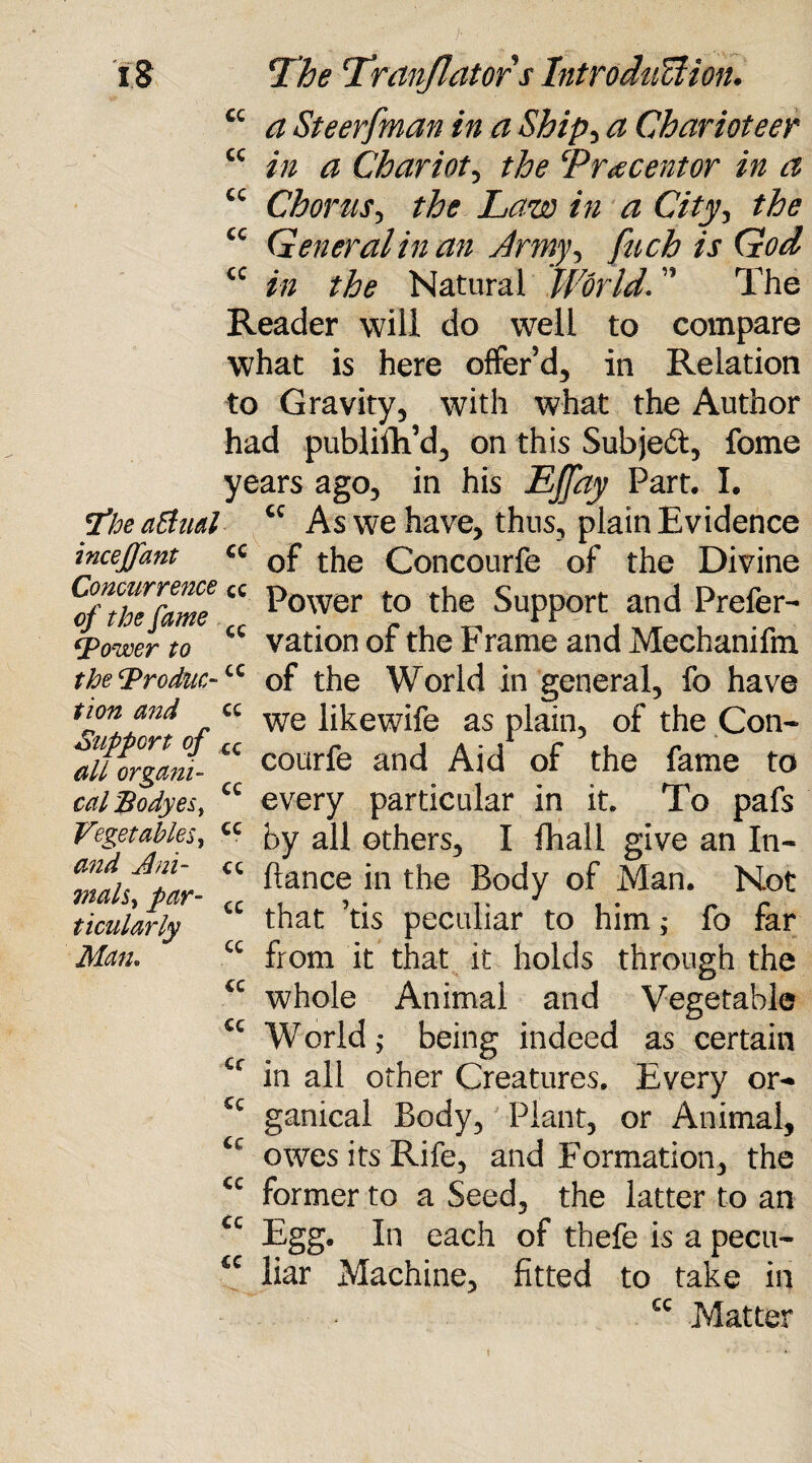 cc cc cc i S The Tranjlators Introduction. cc a Steerfman in a Shipy a Charioteer cc in a Chariot, the Trxcentor in a Chorus, the Law in a City, the General in an Army, fuch is God in the Natural World. ” The Reader will do well to compare what is here offer’d, in Relation to Gravity, with what the Author had .publiih’d, on this Subject, fome years ago, in his Effay Part. I. The actual tc As we have, thus, plain Evidence mceffant cc 0f the Concourfe of the Divine Cjyhefame “ P°wer to Support and Prefer- Tower to cc vation of the Frame and Mechanifm the Trodue-cc of the World in general, fo have we likewife as plain, of the Con¬ courfe and Aid of the fame to every particular in it. To pafs by all others, I fhall give an Pi¬ ttance in the Body of Man. Not that ’tis peculiar to him; fo far from it that it holds through the whole Animal and Vegetable €c World; being indeed as certain in all other Creatures. Every or- ganical Body, Plant, or Animal, owes its Rife, and Formation, the <c former to a Seed, the latter to an Egg. In each of thefe is a pecu¬ liar Machine, fitted to take in cc Matter tion and cc Support of cc all organi- cal Bodyes, Vegetables, and Ani- 7nals, par¬ ticularly Man. cc cc cc cc cc cc cc cc cc cc cc