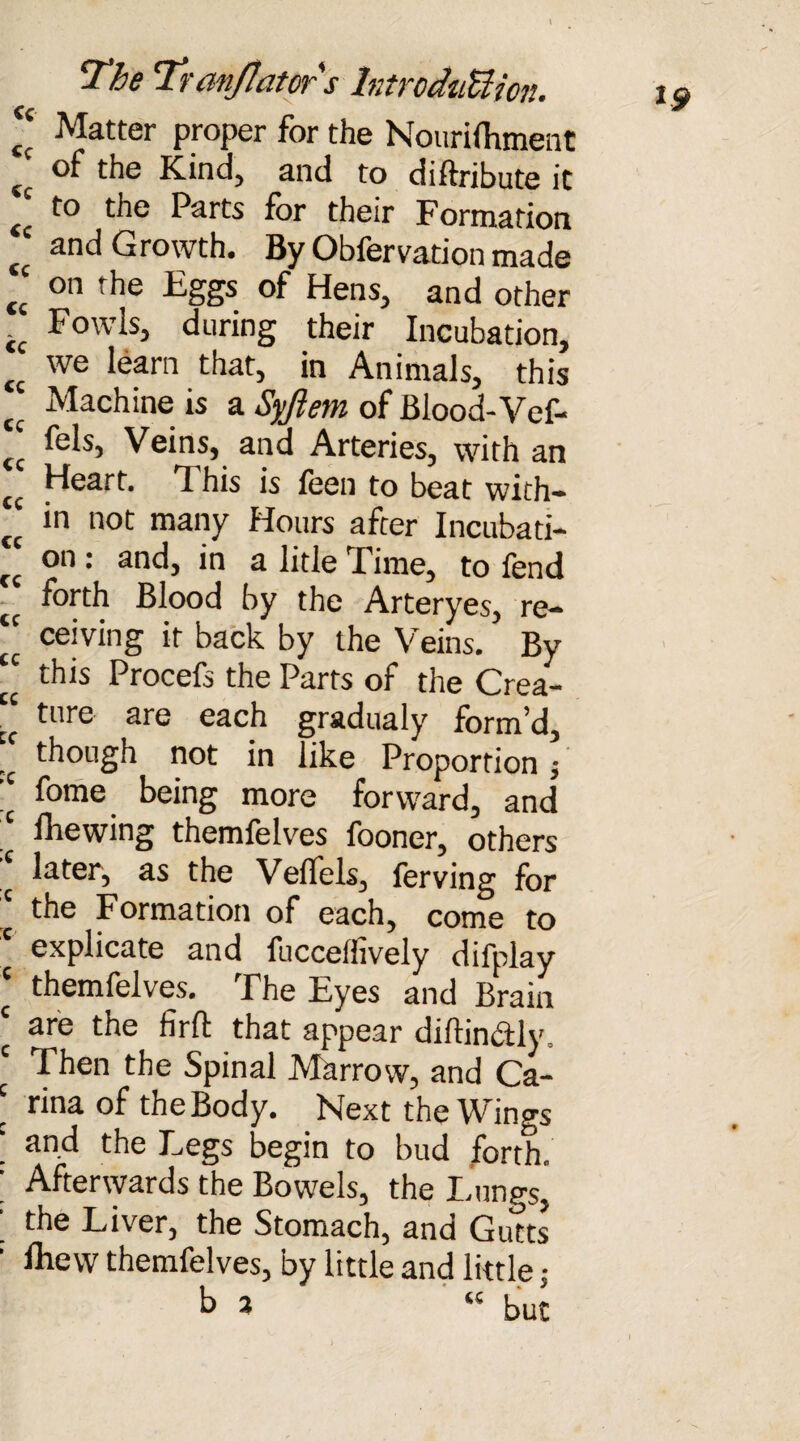 2 Matter proper for the Nourifhment tc °f the Kind, and to diftribute it ££ t° the Parts for their Formation tc and Growth. By Obfervation made J on the Eggs of Hens, and other if Fowls, during their Incubation, tt we learn that, in Animals, this cc Machine is a Syjiem of Blood-Vef- C£ Veins, and Arteries, with an ££ Heart. This is feen to beat with- “ in not many Hours after Incubati- “ on : and, in a litle Time, to fend forth Blood by the Arteryes, re- “ ceiving it back by the Veins. By “ this Procefs the Parts of the Crea- ■ ture are each gradualy form'd, ,c though not in like Proportion fome being more forward, and fhewing themfelves looner, others later, as the Veffels, ferving for the Formation of each, come to explicate and fuccelhvely difplay ‘ themfelves. The Eyes and Brain ‘ are the firfl: that appear diftin&ly. ‘ Then the Spinal Marrow, and Ca- \ rina of the Body. Next the Wings ' an.d the Legs begin to bud forth. ; Afterwards the Bowels, the Lungs, ’ the Liver, the Stomach, and Gutts ' Blew themfelves, by little and little: b 3 ‘ « but