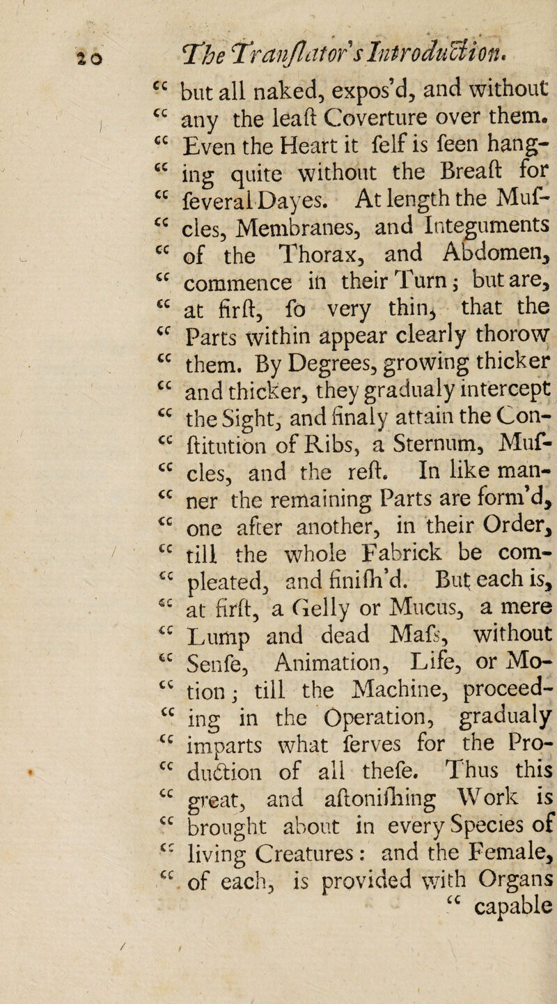 “ but all naked, expos’d, and without tc any the lead Coverture over them. “ Even the Heart it felf is feen hang- “ ing quite without the Bread for “ feveral Dayes. At length the Muf- cc cles. Membranes, and Integuments “ of the Thorax, and Abdomen, “ commence in their Turn j but are, “ at fird, fo very thin, that the <c Parts within appear clearly thorow cc them. By Degrees, growing thicker “ and thicker, they gradualy intercept <c the Sight, and finaly attain the Con- cc ftitution of Ribs, a Sternum, Muf- <c cles, and the red. In like man- cc ner the remaining Parts are form’d, <c one after another, in their Order, 7 cc till the whole Fabrick be com- ££ pleated, and hnifli’d. But each is, 4£ at fird, a Geliy or Mucus, a mere “ Lump and dead Mad, without cc Senfe, Animation, Life, or Mo- “ tion; till the Machine, proceed- £c ing in the Operation, gradualy Cl imparts what lerves for the Pro- cc dudtion of all thefe. Thus this “ great, and aftonifhing Work is “ brought about in every Species of cc living Creatures: and the Female, C£ of each, is provided wTith Organs cc capable / /