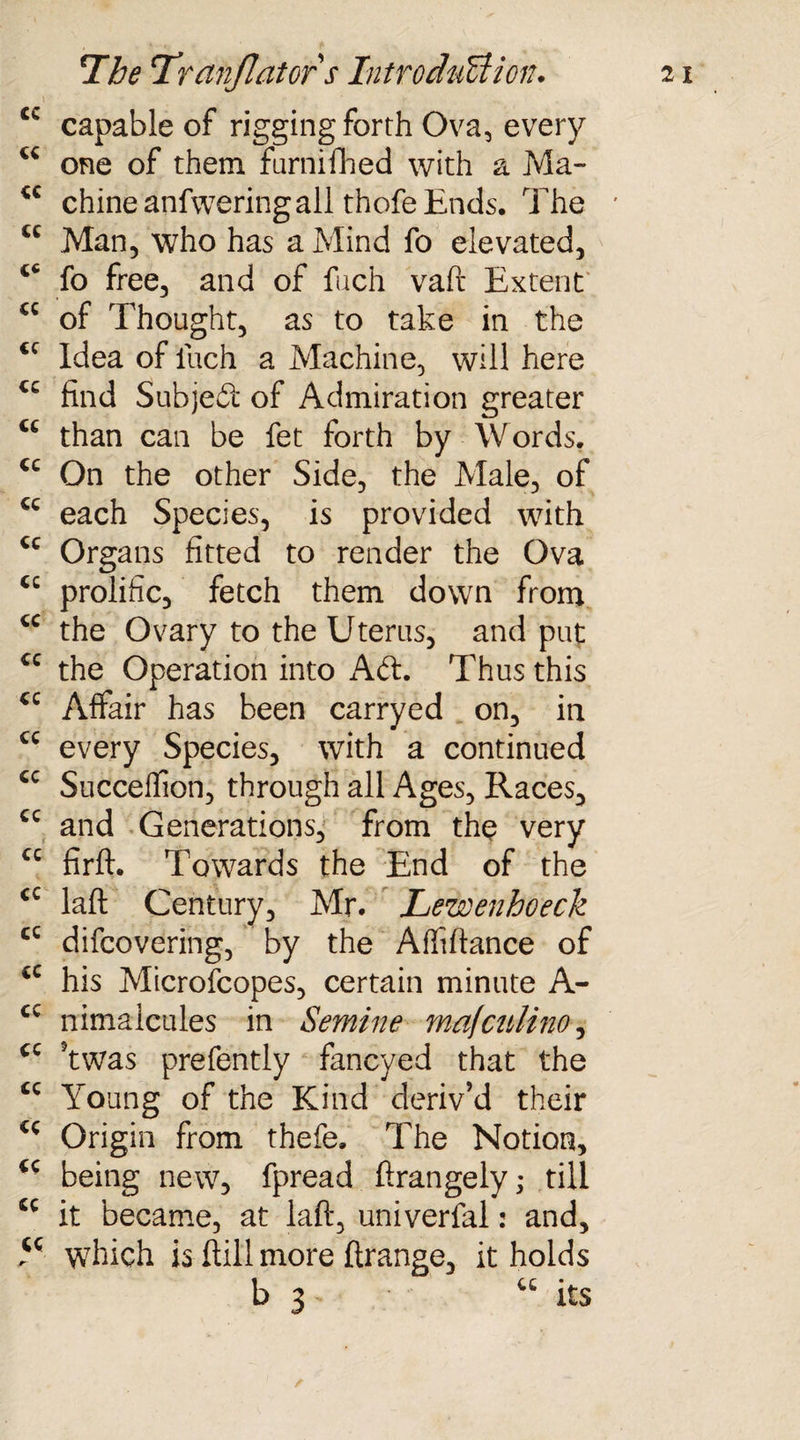 \ . ; Cw capable of rigging forth Ova, every cc one of them farnifhed with a Ma- tc chine anfweringall thofe Ends. The cc Man, who has a Mind fo elevated, fo free, and of fuch vaft Extent cc of Thought, as to take in the €C Idea of fuch a Machine, will here cc find Subjeft of Admiration greater than can be fet forth by Words. <c On the other Side, the Male, of cc each Species, is provided with <c Organs fitted to render the Ova <c prolific, fetch them down from cc the Ovary to the Uterus, and put cc the Operation into Aft. Thus this cc Affair has been carryed on, in cc every Species, with a continued cc Succeffion, through all Ages, Races, cc and Generations, from the very cc firft. Towards the End of the cc laft Century, Mr. Lewenhoeck cc difcovering, by the Affiftance of cc his Microfcopes, certain minute A- cc nimalcules in Semine mafcnlino, cc ?twas prefently fancyed that the tc Young of the Kind deriv’d their Origin from thefe. The Notion, being new, fpread ftrangely; till £C it became, at laft, univerfal: and, Y which is ftill more ftrange, it holds b 3 its