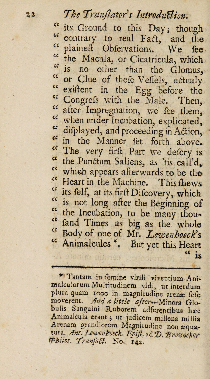 “ its Ground to this Day; though “ contrary to real Fad, and the £C plaineft Observations. We fee ££ the Macula, or Cicatricula, which is no other than the Glomus, £c or Clue of thefe Vefieis, adhialy ££ exiftent in the Egg before the ££ Congrefs with the Male. Then, ££ after Impregnation, we fee them, ££ when under Incubation, explicated, ££ displayed, and proceeding in Adtion, ££ in the Manner fet forth above. ££ The very firft Part we defcry is ££ the Pundtum Saliens, as ’tis call’d, ££ whiGh appears afterwards to be the £C Heart in the Machine. This Shews £C its Self, at its firft Diicovery, which £t is not long after the Beginning of ££ the Incubation, to be many thou- cc fand Times as big as the whole Body of one of Mr. LewenboecHs Animalcules *. But yet this Heart cc * IS — . — ■ , .-I,,. , t * Tantam in fernine viriii viventium Ani- malculorum Muititudinem vidi, ut interdum plura quam 1000 in magnitudine arena: fefe moverent. And a little afters Minora Glo- bulis Sanguini Ruborem adferentibus ha^c Animalcula erant 5 ut judicem miliena miliia Arenam grandiorem Magnitudine non asqua,- tura. Ant. Lewenhoeck. Epifi. ad D. 'Brnmhr (Philos. Tran fa ft. No.. 142.