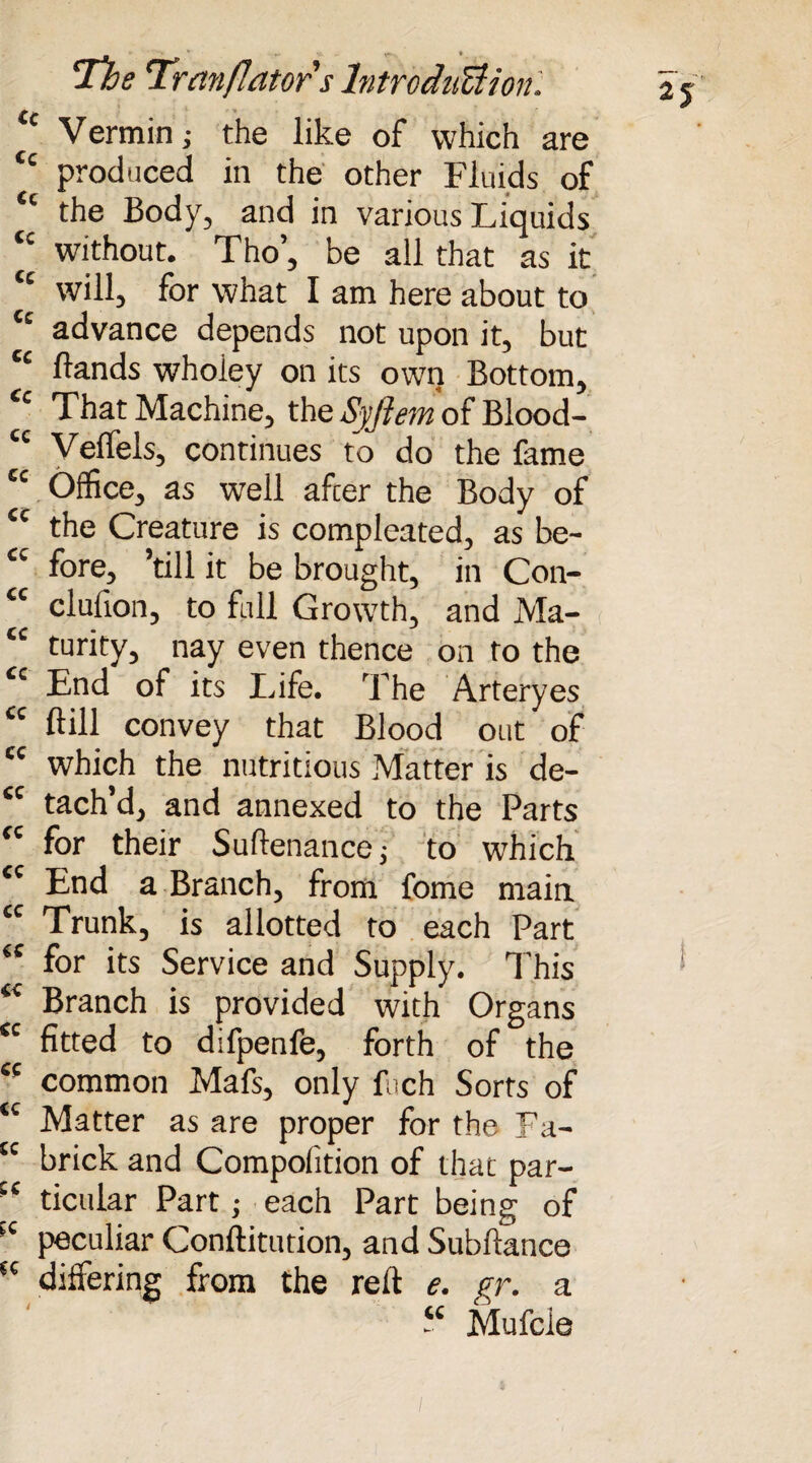 u Vermin; the like of which are tc produced in the other Fluids of <c the Body, and in various Liquids ‘c without. Tho’, be all that as it will, for what I am here about to Cc advance depends not upon it, but ££ Hands wholey on its own Bottom, ££ That Machine, the Syjiem of Blood- C£ Veffels, continues to do the fame tc Office, as well afcer the Body of ££ the Creature is compleated, as be- “ fore, ’till it be brought, in Con- “ clufion, to foil Growth, and Ma- ££ turity, nay even thence on to the £c End of its Life. The Arteryes £c Hill convey that Blood out of ££ which the nutritious Matter is de- £C tach’d, and annexed to the Parts ££ for their Suftenance; to which £C End a Branch, from fome main ££ Trunk, is allotted to each Part £C for its Service and Supply. This £< Branch is provided with Organs £C fitted to difpenfe, forth of the K common Mafs, only fch Sorts of tc Matter as are proper for the Fa- tc brick and Compolition of that par- :c ticular Part; each Part being of >c peculiar Conftitution, and Subftance t£ differing from the reft e. gr. a “ Mufcle