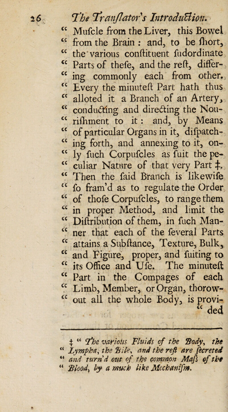 cc Mufcle from the Liver, this Bowel £C from the Brain : and, to be fhort, cc the various conftituent fudordinate cc Parts of thefe, and the reft, differ- cc ing commonly each from other. £C Every the minuteft Part hath thus cc alloted it a Branch of an Artery, <c conducting and directing the Nou- C£ rifhment to it: and, by Means cc of particular Organs in it, difpatch- cc ing forth, and annexing to it, on- “ ly fuch Corpufcles as fuit the pe- <c culiar Nature of that very Part <c Then the faid Branch is likewife u fo fram’d as to regulate the Order <c of thofe Corpufcles, to range them cc in proper Method, and limit the £C Diftribution of them, in fuch Man- iC ner that each of the feveral Parts cc attains a Subftance, Texture, Bulk, cc and Figure, proper, and fuiting to u its Office and Ule. The minuteft: £c Part in the Compages of each cc Limb, Member, or Organ, thorow- cc out all the whole Body, is provi- “ ded £ “ T^he various Fluids, of the Body, the 11 Lympha, the Bile, and the reft are fecreted u and turnd out of the common Mafs of the “ Blood, by a much like Mechanzfm* R