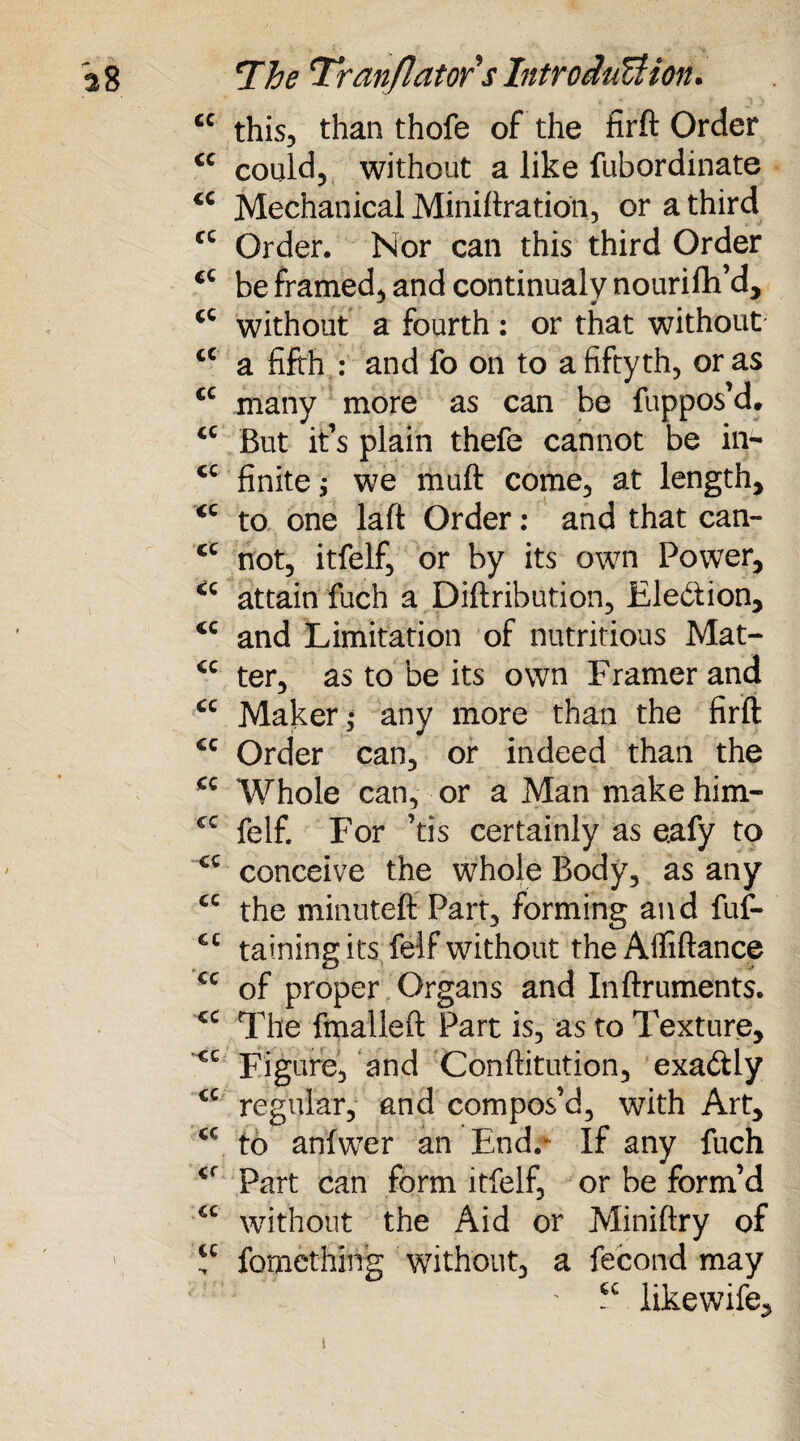 cc this, than thofe of the firft Order cc could, without a like fubordinate <c Mechanical Miniftration, or a third fC Order. Nor can this third Order cc be framed, and continual v nourifh’d* <c without a fourth: or that without tc a fifth : and fo on to a fiftyth, or as cc many more as can be fuppos’d. <c But it’s plain thefe cannot be in- cc finite $ we muft come, at length, <c to one laft Order: and that can- cc not, itfelf, or by its own Power, <c attain fuch a Diftribution, Eledtion, cc and Limitation of nutritious Mat- ter, as to be its own Framer and cc Maker ,* any more than the firft CQ Order can, or indeed than the *c Whole can, or a Man make him- cc felf. For ’tis certainly as e.afy to cc conceive the whole Body, as any cc the minuteft Part, forming and fuf- cc tainingits felf without the Affiftance €c of proper Organs and Inftruments. cc The fmalleft Part is, as to Texture, Figure, and Conftitution, exadly cc regular, and compos’d, with Art, <c to anfwer an End.* If any fuch <f Part can form itfelf, or be form’d cc without the Aid or Miniftry of ' “ fomething without, a fecond may ' ? likewife. i