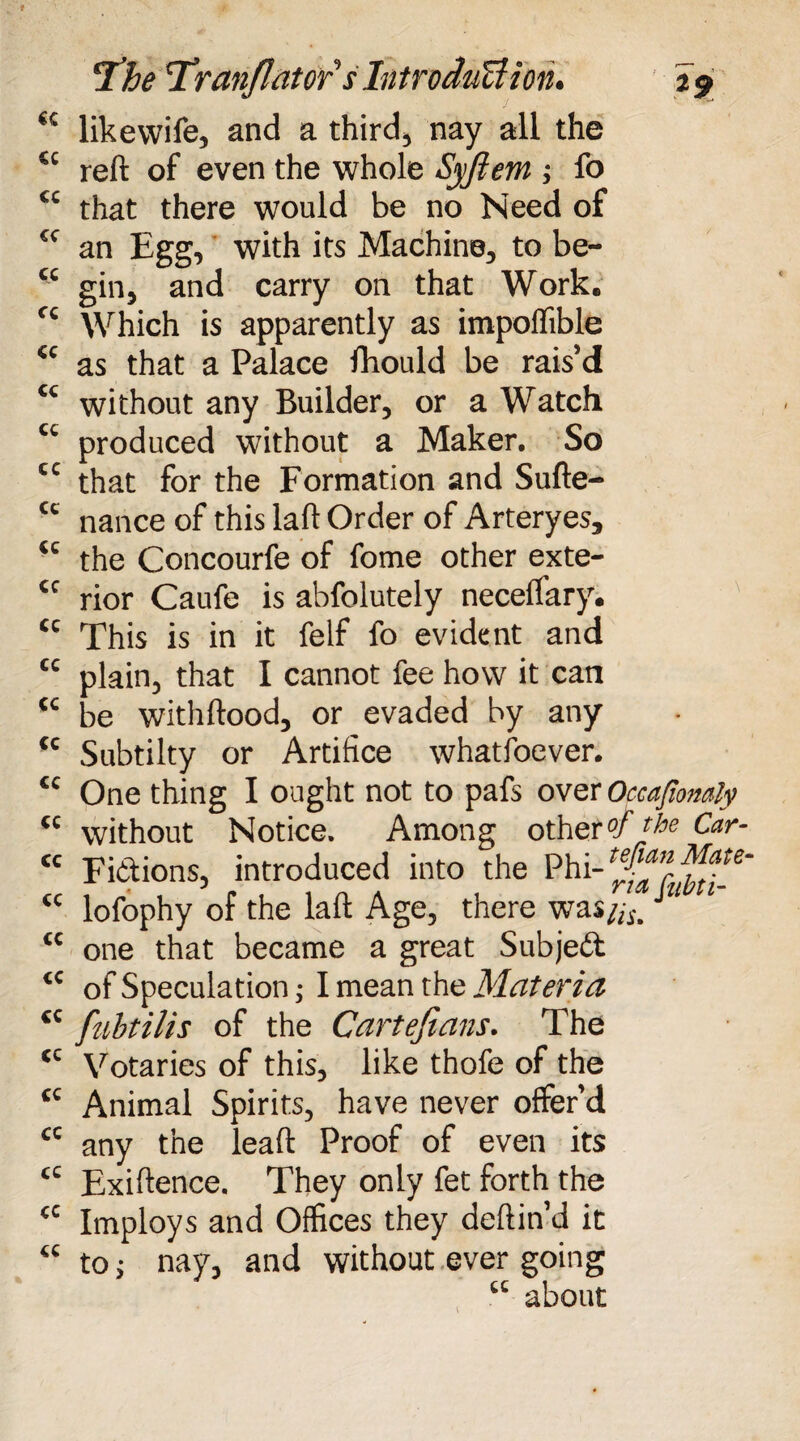 T’he ’Tranjlatof sIntroduBioru 29 <c likevvife, and a third, nay all the ec reft of even the whole Syjiem ; fo “ that there would be no Need of cc an Egg, with its Machine, to be- “ gin, and carry on that Work. cc Which is apparently as impoflible <c as that a Palace fhould be rais’d tc without any Builder, or a Watch cc produced without a Maker. So cc that for the Formation and Sufte- “ nance of this laft Order of Arteryes, “ the Concourfe of fome other exte- <c rior Caufe is abfolutely neceftary. cc This is in it felf fo evident and “ plain, that I cannot fee how it can tc be withftood, or evaded by any <c Subtilty or Artifice whatsoever. £c One thing I ought not to pafs over Occafiomly “ without Notice. Among other°f the Car- “ Fictions, introduced into the Phi <c lofophy of the laft Age, there was//,-,J <c one that became a great Subject <c of Speculation; I mean the Materia tc fubtilis of the Cartefians. The <c Votaries of this, like thofe of the tc Animal Spirits, have never offer’d cc any the leaft Proof of even its “ Exiftence. They only fet forth the “ Imploys and Offices they deftin’d it “ to j nay, and without ever going “ about