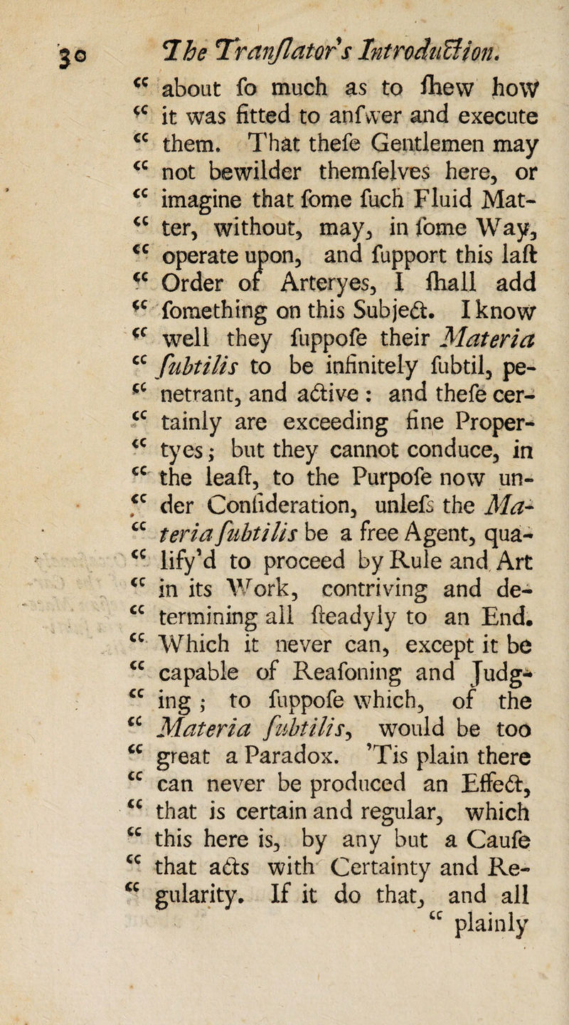 <c about fo much as to fhew how it was fitted to anfwer and execute <c them. That thefe Gentlemen may not bewilder themfelves here, or <c imagine that fome fuch Fluid Mat- ter, without, may, in fome Way, cc operate upon, and fupport this laft *c Order or Arteryes, I fhall add *c Cometh ing on this Subjed. I know cf well they fuppofe their Materia cc fubtilis to be infinitely fubtil, pe- netrant, and adive : and thefe cer- <c tainly are exceeding fine Proper- €C tyes; but they cannot conduce, in cc the leaft, to the Purpofe now un- €C der Confideration, unlefs the Ma- cc teria fubtilis be a free Agent, qua- <c lify’d to proceed by Rule and Art (C in its Work, contriving and de- cc termining all freadyly to an End. cc Which it never can, except it be cc capable of Reafoning and Judg- cc ing ,* to fuppofe which, of the cc Materia fubtilis, would be too cc great a Paradox. ’Tis plain there cc can never be produced an Effed, <c that is certain and regular, which cc this here is, by any but a Caufe cc that ads with Certainty and Re- cc gularity. If it do that, and all tc plainly
