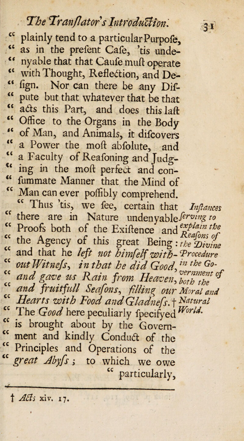 it « cc cc cc cc cc cc cc cc u cc cc cc cc cc cc cc cc cc cc cc cc cc cc cc 3* The Tranjlators Introduction. plainly tend to a particular Purpofe, as in the prefent Cafe, ’tis unde- nyable that that Caufe mull operate with Thought, Reflection, and De¬ sign. Nor can there be any Dif- pute but that whatever that be that a£ts this Part, and does thislaft Office to the Organs in the Body of Man, and Animals, it difcovers a Power the moft abfolute, and a Faculty of Reafoning and Judg¬ ing in the moft perfect and con- fummate Manner that the Mind of Man can ever poffibly comprehend. “ Thus ’tis, we fee, certain that Inflames there are in Nature undenyable-^rm£t0 Proofs both of the Exiftence and eTlarm thl the Agency of this great Being: the VivL and that he left not himfelf with- ‘Procedure out Witnefs, in that he did Good m the Go~ and gave us Rain from Heaven, ’botTthe °f and fruitfull Seafons, filling our Moral and Hearts with Food andGladnefs. f Natural The Good here peculiarly fpecifyed ^br^- is brought about by the Govern¬ ment and kindly Conduct of the Principles and Operations of the great Jbyfs; to which we owe “ particularly. t A As xiv. 17.