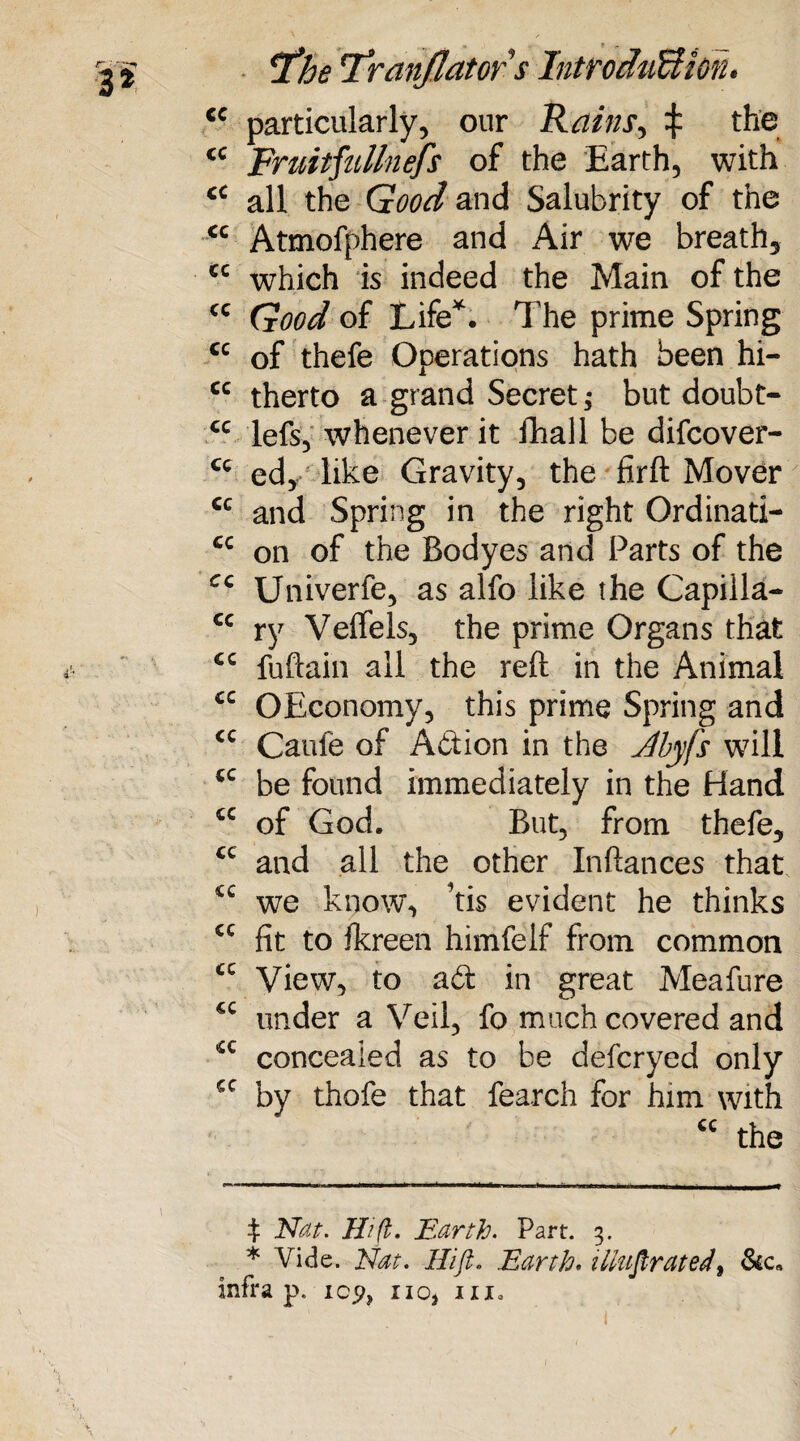 cc cc cc cc cc cc cc cc cc cc cc cc cc cc cc cc cc cc cc cc cc cc cc cc cc ' / iThe l*ranJJator $ IntroduUioru particularly, our Rains, £ the Fmitfullnefs of the Earth, with all the Good and Salubrity of the Atmofphere and Air we breath, which is indeed the Main of the Good of Life*. The prime Spring of thefe Operations hath been hi¬ therto a grand Secret ,* but doubt- lefs, whenever it fhall be difcover- ed, like Gravity, the firft Mover and Spring in the right Ordinati¬ on of the Bodyes and Parts of the Univerfe, as alfo like the Capilla¬ ry Veftels, the prime Organs that fuftain all the reft in the Animal OEconomy, this prime Spring and Caufe of Adion in the Jbyfs will be found immediately in the Hand of God. But, from thefe, and all the other Inftances that we know, ’tis evident he thinks fit to fkreen himfelf from common View, to ad in great Meafure under a Veil, fo much covered and concealed as to be defcryed only by thofe that fearch for him with <c the t Nat. Hi ft. Earth. Part. 3. * Vide. Nat. Hi ft. Earth. illustrated, Sic, infra p. icp, no, ma
