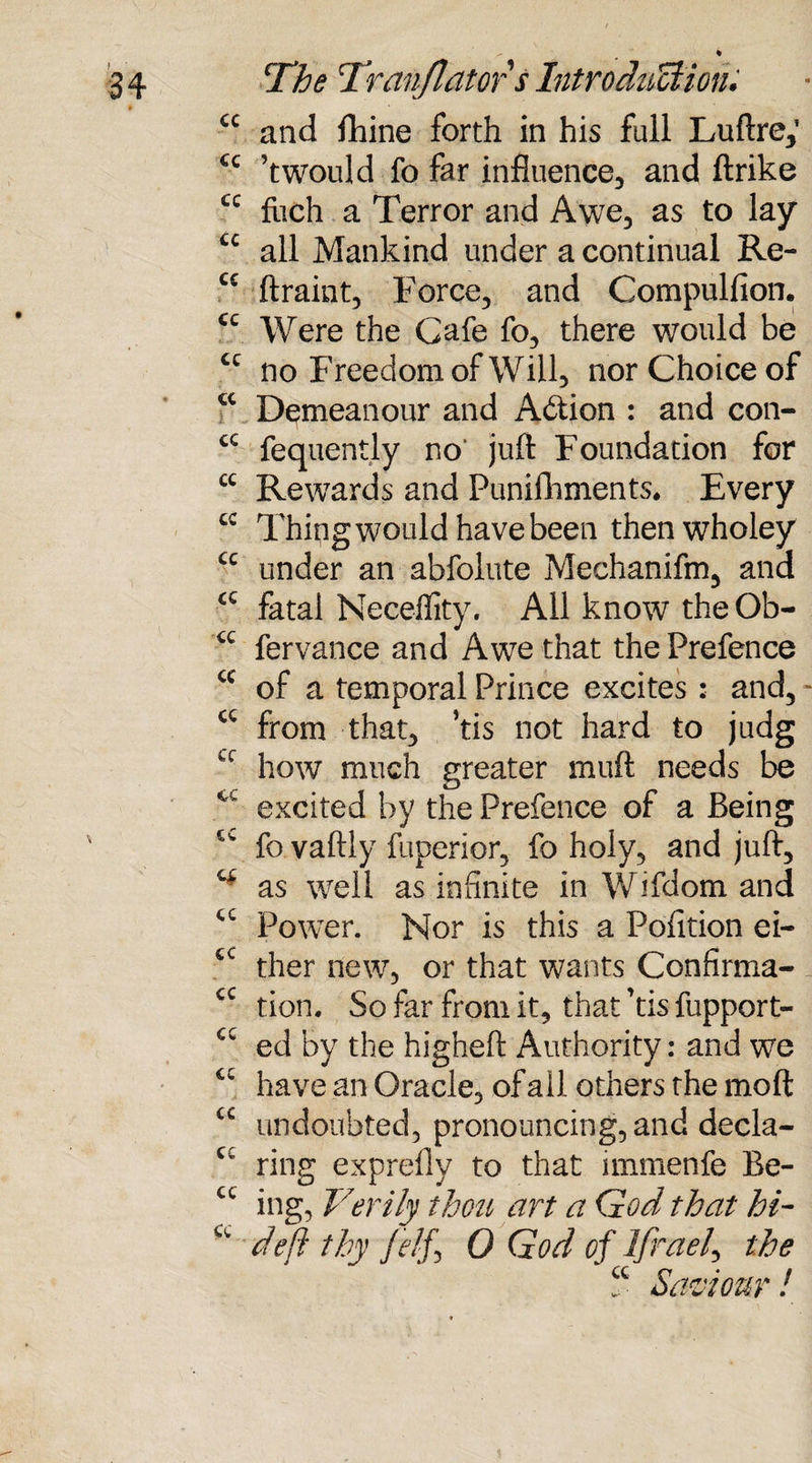 £C and fhine forth in his full Luftre,’ cc ’twould fo far influence, and ftrike u fiich a Terror and Awe, as to lay u all Mankind under a continual Re- cc ftraint, Force, and Compulfion. cc Were the Cafe fo, there would be u no Freedom of Will, nor Choice of u Demeanour and Action : and con- cc fequently no* juft Foundation for cc Rewards and Punifhments, Every cc Thing would have been thenwholey cc under an abfolute Mechanifm, and <c fatal Neceffity. All know theOb- fervance and Awe that the Prefence ce of a temporal Prince excites : and, * cc from that, Tis not hard to judg cc how much greater muft needs be excited by the Prefence of a Being fo vaftly fuperior, fo holy, and juft, as well as infinite in Wifdom and cc Power. Nor is this a Pofition ei- tc ther new, or that wants Confirma- cc tion. So far from it, that 'tis fupport- cc ed by the higheft Authority: and we have an Oracle, of ail others the mo ft cc undoubted, pronouncing, and decla- Cv ring exprefly to that immenfe Be- cc ing, Verily thou art a God that hi- deft thy /elf i 0 God of Ifraeft the ? Saviour!