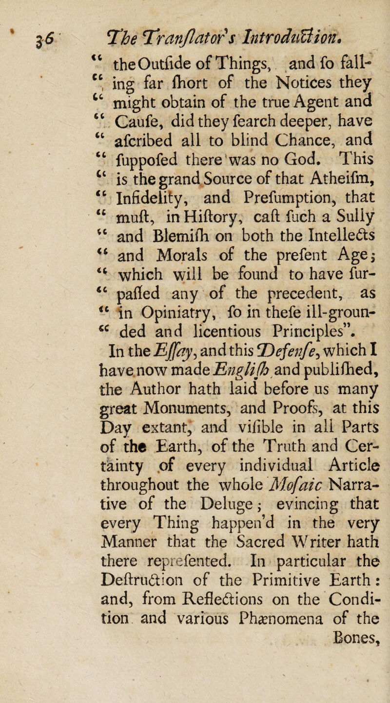 “ the Outfide of Things, and fo fall- cc ing far fhort of the Notices they Cc might obtain of the true Agent and Caufe, did they fearch deeper, have “ afcribed all to blind Chance, and “ fuppofed there was no God. This tc is the grand Source of that Atheifm, “ Infidelity, and Preemption, that “ muft, in Hiftory, call fuch a Sully 46 and Blemifli on both the Intellects <s and Morals of the prefent Age, which will be found to have fur- 4C palled any of the precedent, as <c in Opiniatry, fo in thefe ill-groun- ded and licentious Principles”. In the EJfay, and this Defenfe, which I have now made Englifh and publiflied, the Author hath laid before us many great Monuments, and Proofs, at this Day extant, and vifible in all Parts of the Earth, of the Truth and Cer¬ tainty of every individual Article throughout the whole Mofaic Narra¬ tive of the Deluge; evincing that every Thing happen’d in the very Manner that the Sacred Writer hath there reprefented. In particular the DeftruCtion of the Primitive Earth: and, from Reflections on the Condi¬ tion and various Phenomena of the Bones,