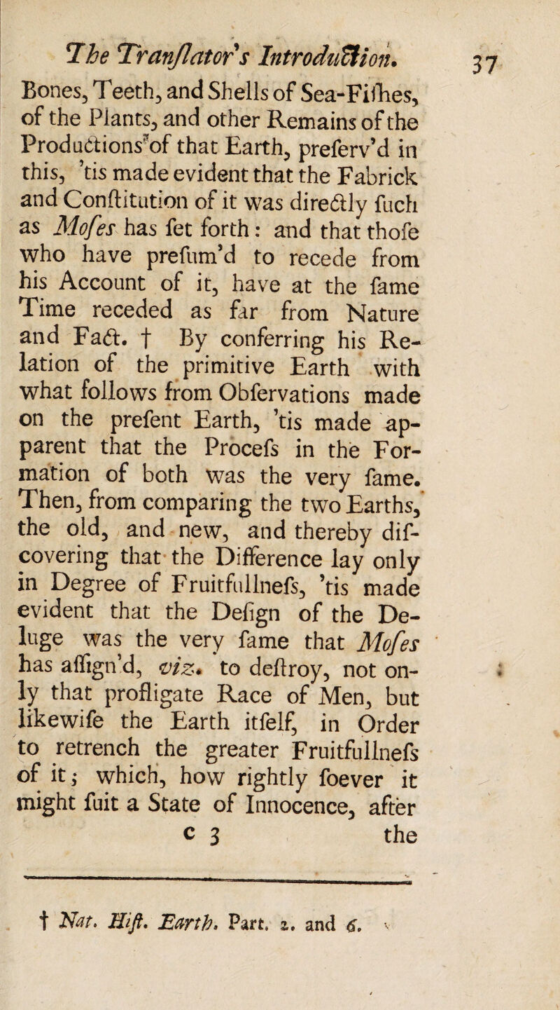 Bones, 1 eeth, and Shells of Sea-Fifhes, of the Plants, and other Remains of the ProduCtions'of that Earth, preferv’d in this, ’tis made evident that the Fabrick and Confutation of it was direftly fuch as Mofes has fet forth: and that thofe who have prefum’d to recede from his Account of it, have at the fame Time receded as far from Nature and Fadt. f By conferring his Re¬ lation of the primitive Earth with what follows from Obfervations made on the prefent Earth, ’tis made ap¬ parent that the Procefs in the For¬ mation of both was the very fame. Then, from comparing the two Earths, the old, and new, and thereby dis¬ covering that the Difference lay only in Degree of Fruitfullnefs, ’tis made evident that the Defign of the De¬ luge was the very fame that Mofes has affign d, viz* to deftroy, not on¬ ly that profligate Race of Men, but likewife the Earth itfelf, in Order to retrench the greater Fruitfullnefs of it j which, how rightly foever it might fuit a State of Innocence, after c 3 the