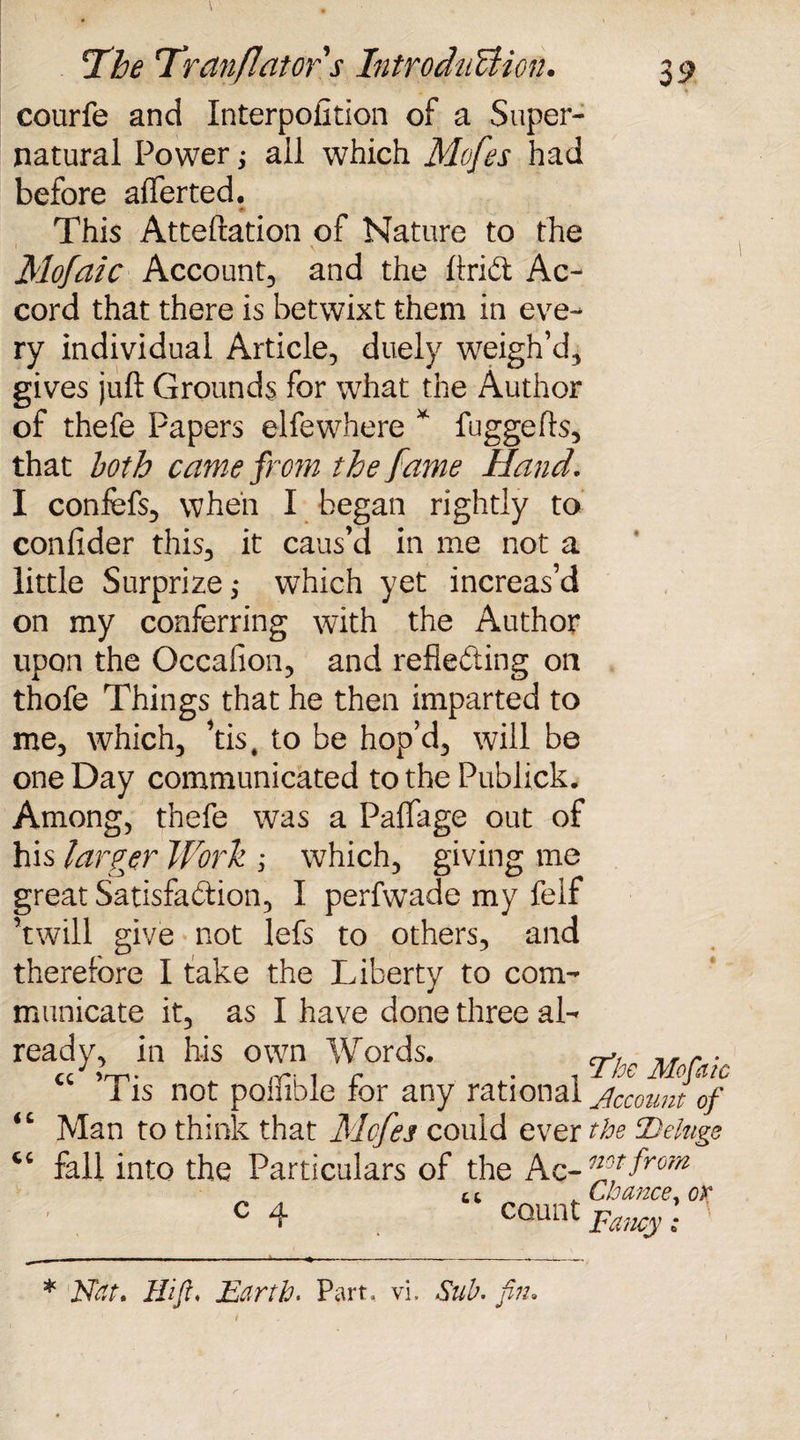 courfe and Interpolation of a Super¬ natural Power; all which Mofes had before alferted. - This Atteftation of Nature to the Mofaic Account, and the ftriCt Ac¬ cord that there is betwixt them in eve¬ ry individual Article, duely weigh’d, gives juft Grounds for what the Author of thefe Papers elfewhere * fuggefts, that both came from the fame Hand. I confefs, when I began rightly to confider this, it caus’d in me not a little Surprize,* which yet increas’d on my conferring with the Author upon the Occalion, and reflecting on thofe Things that he then imparted to me, which, ’tis4 to be hop’d, will be one Day communicated to the Publick. Among, thefe was a Palfage out of his larger Work ; which, giving me great Satisfaction, I perfwade my felf ’twill give not lefs to others, and therefore I take the Liberty to com¬ municate it, as I have done three al¬ ready, in his own Words. cc ’Tis not poffible for any rational jccouuTof Man to think that Mcfes could ever the Deluge fall into the Particulars of the Ac- nftjtfrom Chance, or ‘The Mofaic <c cc c 4 count Fancy * Nat. Hi ft. Earth. Part, vi. Sub. fin.