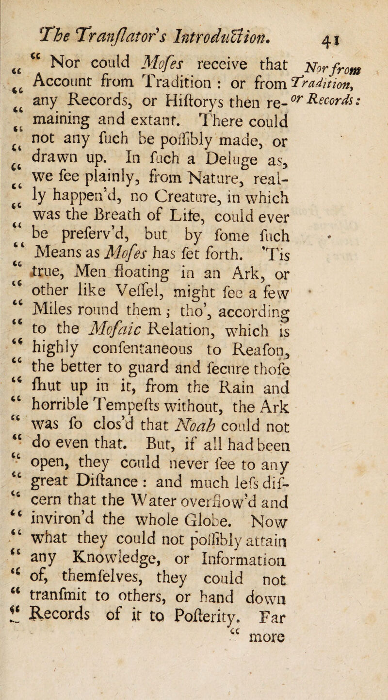 tc Nor could Mofes receive that Norfrom Account from Tradition : or from ‘Tradition, any Records, or Hiftorys then rc-or Records; maining and extant. There could not any fuch he poiflbly made, or drawn up. In fuch a Deluge as, f( we fee plainly, from Nature, real- ly happen’d, no Creature, in which f( was the Breath of Lite, could ever “ be preferv’d, but by fome fuch Means as Mofes has fet forth. 'Tis “ true, Men floating in an Ark, or other like Veflel, might fee a few Miles round them ; tho’, according to the Mofaic Relation, which is “ highly confentaneous to Reafon, “ the better to guard and fecnre thole “ fliut up in it, from the Rain and “ horrible Tempefts without, the Ark “ was fo clos’d that Noah could not “ do even that. But, if all had been “ open, they could never fee to any “ great Diftance : and much lefs dif- “ cern that the Water overflow’d and * ‘ inviron’d the whole Globe. Now “ what they could not poiflbly attain “ any Knowledge, or Information “ of, themfelves, they could not tranfmit to others, or hand down V. Records of it to Pofterity. Far cc more