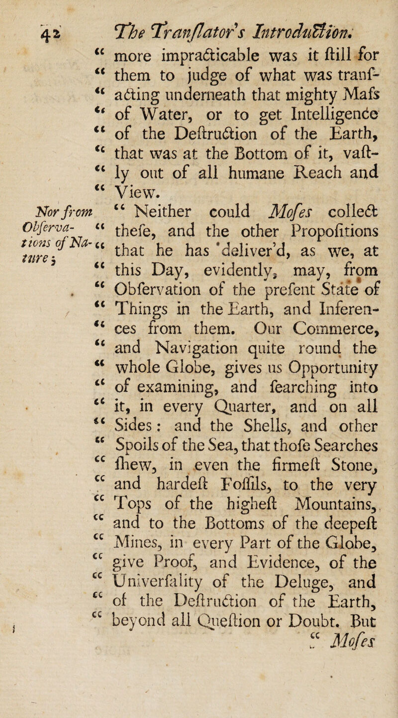 \ c i i t t c ( c Nor from Obferva- « tions ofNa-t c * € € ( £ CC cc CC cc cc cc cc cc cc cc cc cc cc cc The Tranflatofs Introduction. more impracticable was it ftill for them to judge of what was tranf- aCting underneath that mighty Mafs of Water, or to get Intelligence of the Definition of the Earth, that was at the Bottom of it, vaft- ly out of all humane Reach and View. “ Neither could Mofes collect thefe, and the other Propofitions that he has 'deliver’d, as we, at this Day, evidently^ may, from Obfervation of the prefent State of Things in the Earth, and Inferen¬ ces from them. Our Commerce, and Navigation quite round the whole Globe, gives us Opportunity of examining, and fearching into it, in every Quarter, and on all Sides: and the Shells, and other Spoils of the Sea, that thofe Searches fhew, in even the firmed Stone, and hardefl Foffils, to the very Tops of the higheft Mountains, and to the Bottoms of the deepeft Mines, in every Part of the Globe, give Proof, and Evidence, of the Unlverfality of the Deluge, and of the Definition of the Earth, beyond all Queflion or Doubt. But “ Mofes