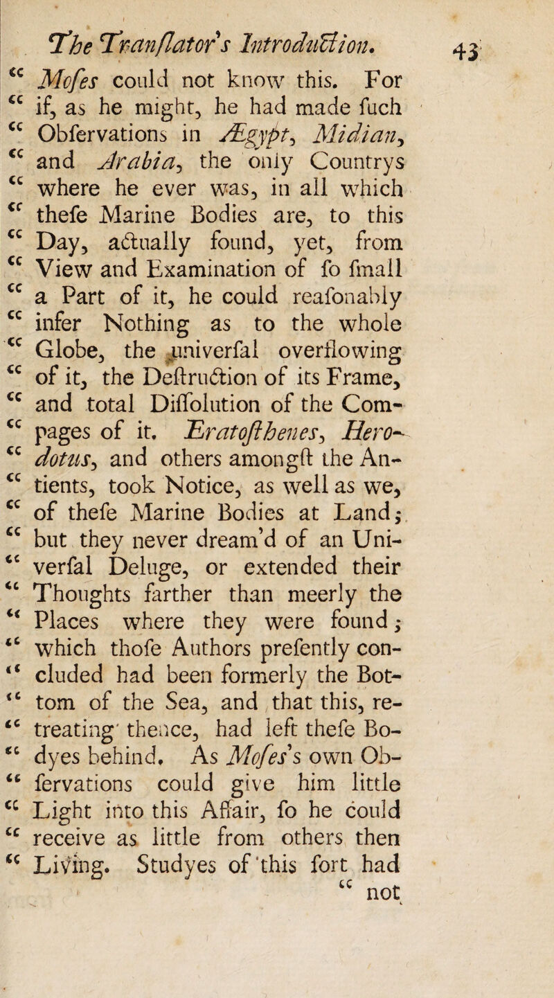 €c Mcfes could not know this. For ec if, as he might, he had made fuch cc Obfervations in /Egypt, Midi an •> cc and Arabia, the only Countrys cc where he ever was, in all which thefe Marine Bodies are, to this cc Day, actually found, yet, from cc View and Examination of fo fmall cc a Part of it, he could reafonably cc infer Nothing as to the whole <c Globe, the umiverfai overflowing cc of it, the Deftruftion of its Frame, €c and total Diffolution of the Com- cc Pages of it. .'Eratofthenes, Hero- cc dotus, and others amongft the An- cc tients, took Notice, as well as we, cc of thefe Marine Bodies at Land,* cc but they never dream’d of an Uni- cc verfal Deluge, or extended their <c Thoughts farther than meerly the <€ Places where they were found; tC which thofe Authors prefently con- “ eluded had been formerly the Bot- <c tom of the Sea, and that this, re- <c treating' thence, had left thefe Bo- <c dyes behind. As Mofes's own Ob- <c fervations could give him little cc Light into this Affair, fo he could u receive as little from others then *c Living. Studyes of this fort had