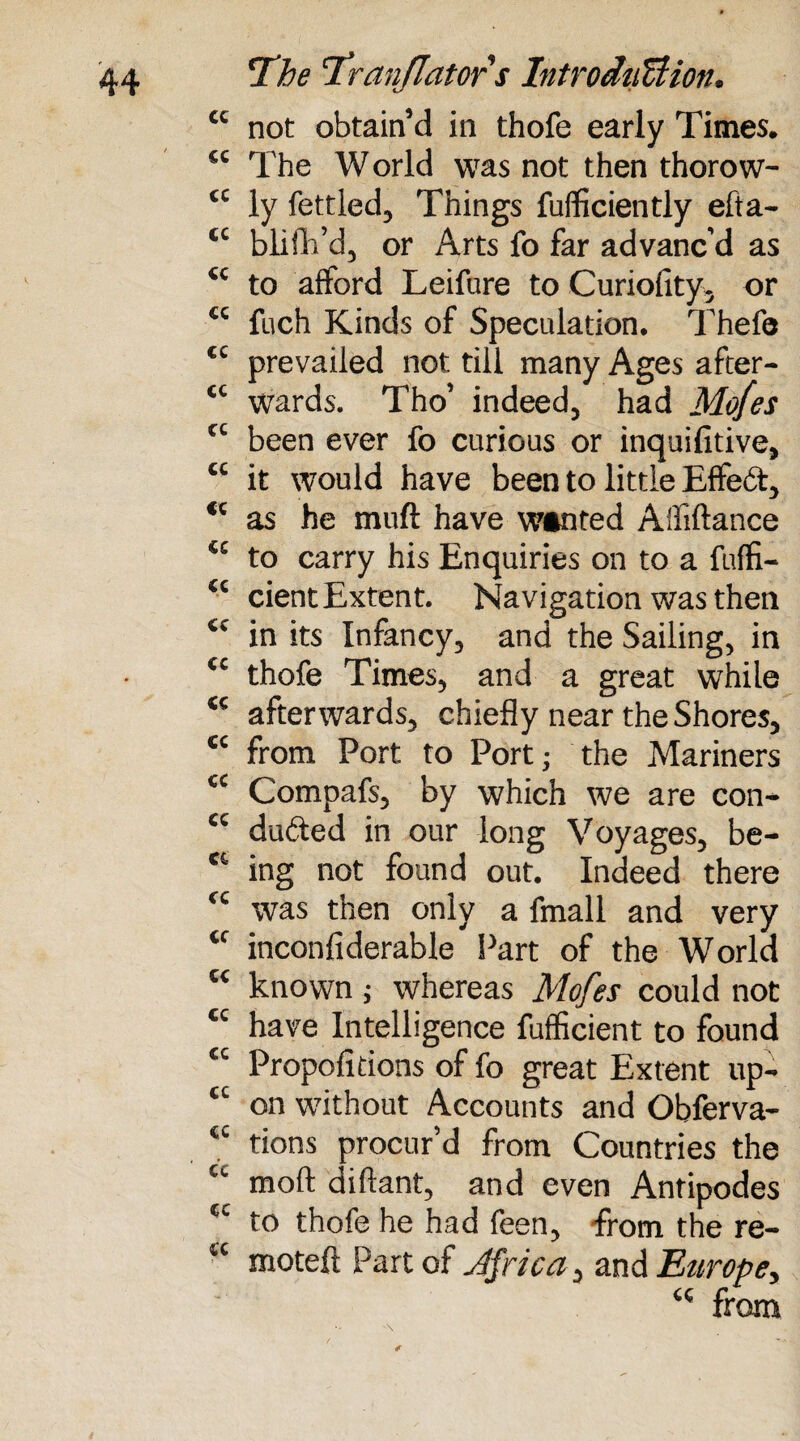 tc not obtain’d in thofe early Times. <c The World was not then thorow- “ ly fettled. Things fuflficiently efta- “ blifh’d, or Arts fo far advanc’d as <c to afford Leifure to Curiolity, or *' fuch Kinds of Speculation. Thefe tc prevailed not till many Ages after- “ wards. Tho’ indeed, had Mo/es tc been ever fo curious or inquifitive, “ it would have been to little Effebt, <c as he mud have wanted A'fiftance <c to carry his Enquiries on to a fuffi- “ cient Extent. Navigation was then cc in its Infancy, and the Sailing, in cc thofe Times, and a great while K afterwards, chiefly near the Shores, <c from Port to Port; the Mariners cc Compafs, by which we are con- cc dudted in our long Voyages, be- 16 ing not found out. Indeed there ‘c was then only a fmall and very tf inconfiderable Part of the World K known ; whereas Mofes could not tc have Intelligence fufficient to found tc Propofitions of fo great Extent up- “ on without Accounts and Obferva- “ tions procur’d from Countries the “ mod diftant, and even Antipodes tl- to thofe he had feen, from the re- “ moteft Part of Jfrica, and Europe, <c from