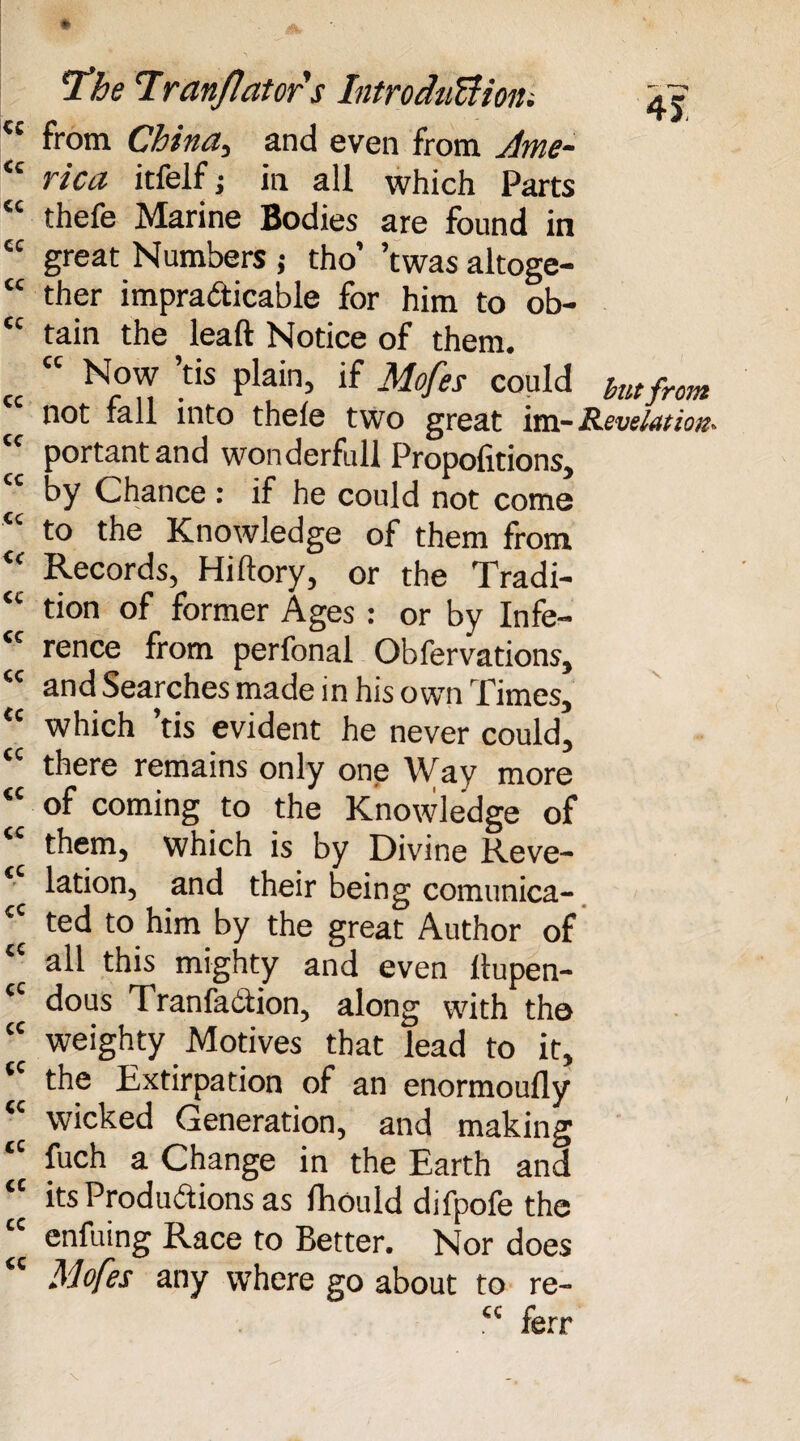 <c from China, and even from Jbne~ “ Wtf itfelf J in all which Parts “ thefe Marine Bodies are found in cc great Numbers j tho’ ’twas altoge- “ ther impracticable for him to ob- tc tain the leaft Notice of them. “ Now ’tis plain, if Mofes could hutfrom not tall into thele two great im-Revelation* cc portantand wonderfull Propositions, by Chance : if he could not come to the Knowledge of them from <<r Records, Hiftory, or the Tradi- <c tion of former Ages : or by Infe¬ rence from perfonal Observations, cc and Searches made in his own Times, €c which ’tis evident he never could, there remains only one \Vay more <c of coming to the Knowledge of them, which is by Divine Reve¬ lation, and their being comunica- ted to him by the great Author of all this mighty and even ltupen- cc dous TranfaCtion, along with tho cc weighty Motives that lead to it, the Extirpation of an enormoufly wicked Generation, and making cc fuch a Change in the Earth and its Productions as Should difpofe the cc enfuing Race to Better. Nor does Mofes any where go about to re- cc ferr
