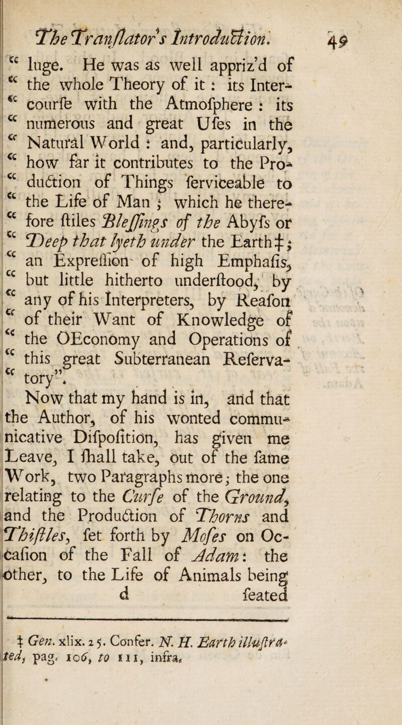 cc cc CC CC cc cc cc The Tranflators Introduction. luge. He was as well appriz’d of the whole Theory of it : its Inter* courfe with the Atmofphere : its cc numerous and great Ufes in the Natural World : and, particularly, cc how far it contributes to the Pro* <c dudtion of Things ferviceable to cc the Life of Man 4 which he there- C£ fore files Tlejfmps of the Abyfs or ‘Deep that lyeth under the Earth an Expreffiom of high Emphafis, but little hitherto underftood, by any of his Interpreters, by Reafort of their Want of Knowledge of the OEconomy and Operations of this great Subterranean Referva- tory * Now that my hand is Iri, and that the Author, of his wonted commit nicative Difpofition, has given me Leave, I fhall take, out of the fame *Work, two Paragraphs more; the one relating to the Curfe of the Ground,\ and the Production of Thorns and Thiftles, fet forth by Mofes on Oc- cafion of the Fall of Adam: the other, to the Life of Animals beini featei cc cc cc cc % Gen. xlix. 2 5. Confer. N. H. Barth illuflra* ted, pag, 106, to kii? infra.