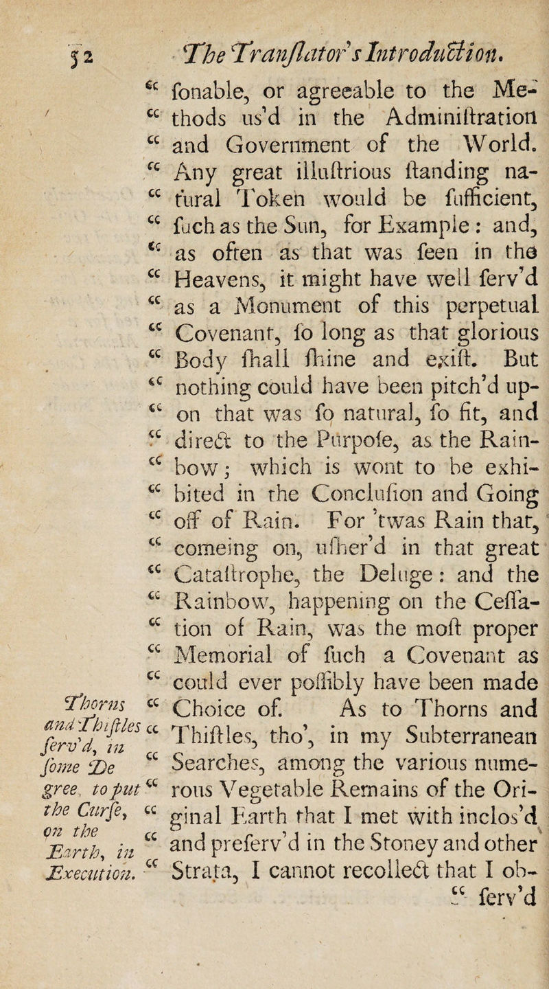 6c / cc cc cc cc cc Cc cc cc cc cc cc cc cc CC cc cc cc cc cc cc l cc cc 'Thorns cc and Thifiles cc /'« cc gree, to put “ the Curfe, cc c/z £C Earth, in Execution. cc !The Tranjlators IntroducU on* fonable, or agreeable to the Me¬ thods us’d in the Adminiftratioii and Government of the World. Any great illuftrious (landing na¬ tural Token would be fufficient, fuch as the Sun, for Example : and, as often as that was feen in the Heavens, it might have well ferv’d as a Monument of this perpetual Covenant, lb long as that glorious Body (Ball fhine and ejdff. But nothing could have been pitch’d up¬ on that was fo natural, fo fit, and dired to the Piirpofe, as the Rain¬ bow ; which is wont to be exhi¬ bited in the Conclufion and Going off of Rain. For ’twas Rain that, comeing on, ufher’d in that great Cataftrophe, the Deluge: and the Rainbow, happening on the Cefla- tion of Rain, was the moft proper Memorial of fuch a Covenant as could ever poflibly have been made Choice of As to Thorns and Thirties, tho’, in my Subterranean Searches, among the various nume¬ rous Vegetable Remains of the Ori¬ ginal Earth that I met with inclos’d and preferv’d in the Stoney and other Strata, I cannot recoiled that I oh- u ferv’d
