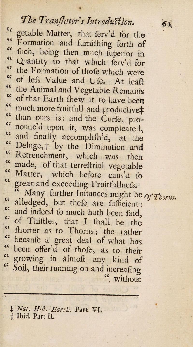 £* J c getable Matter, that ferv’d for the “ Formation and furnifhing forth of fuch, being then much iupenor in “ Quantity to that which ferv’d for u the Formation of thofe which were “ of lefs Value and Ufe. At ieaft “ the Animal and Vegetable Remains <c of that Earth fliew it to have been *' much more fruitfull and produ&ive:£ than ours is: and the Curfe, pro- <c nounc’d upon it, was compleated, tc and finally accomplifh’d, at the Deluge, f by the Diminution and tc Retrenchment, which was then made, of that terrefrrial vegetable *' Matter, which before caus’d fo “ great and exceeding Fruitfullnefs. « “1,M;lnyJ father Inftances might be 0f Thorns, alledged, but thefe are fufficient: and indeed fo much hath been laid, “ of Thirties, that I ilrall be the  fhorter as to Thorns j the rather becaufe a great deal of what has “ been offer’d of thofe, as to their “ growing in almoft any kind of tc Soil, their running on and increafing “ without 4: Nat. Hi ft. Earth. Part VI. t Ibid. Part II.