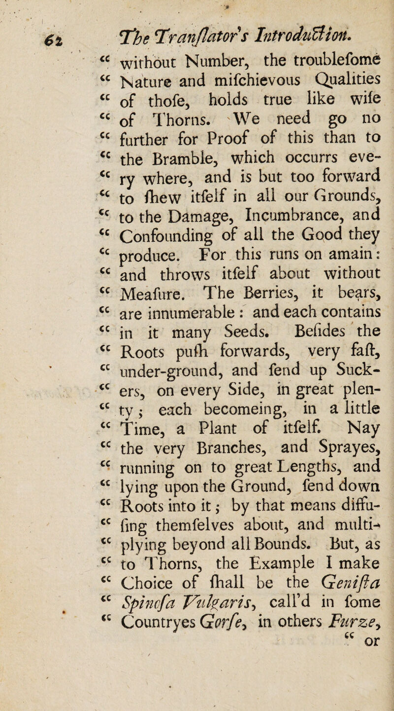 cc cc cc cc cc cc cc Cc cc cc cc cc cc cc cc cc CC CC cc cc cc • - cc cc cc cc cc cc cc cc T'be Tr an flat or s IntrodiicUoiu without Number, the troublefome Nature and mifchievous Qualities of thofe, holds true like wile of Thorns. We need go no further for Proof of this than to the Bramble, which occurrs eve¬ ry where, and is but too forward to Ihew itfelf in ail our Grounds, to the Damage, Incumbrance, and Confounding of all the Good they produce. For this runs on amain: and throws itfelf about without Meafure. The Berries, it bears, are innumerable : and each contains in it many Seeds. Belides the Roots pulh forwards, very faft, under-ground, and fend up Suck¬ ers, on every Side, in great plen¬ ty ; each becomeing, in a little Time, a Plant of itfelf. Nay the very Branches, and Sprayes, running on to great Lengths, and lying upon the Ground, fend down Roots into it; by that means diffu- fing themfelves about, and multi¬ plying beyond all Bounds. But, as to Thorns, the Example I make Choice of fhall be the Genifta Spincfa Vulgaris-, call’d in fome Countryes Gorfe, in others Furze, or